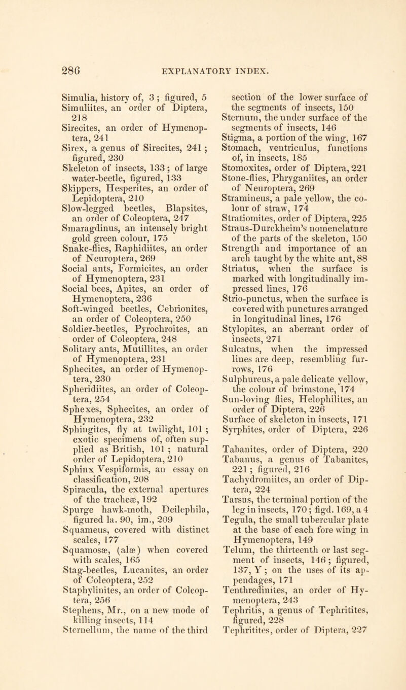 Simulia, history of, 3 ; figured, 5 Simulates, an order of Diptera, 218 Sirecites, an order of Hymenop- tera, 241 Sirex, a genus of Sirecites, 241; figured, 230 Skeleton of insects, 133 ; of large water-beetle, figured, 133 Skippers, Hesperites, an order of Lepidoptera, 210 Slow-legged beetles, Blapsites, an order of Coleoptera, 247 Smaragdinus, an intensely bright gold green colour, 175 Snake-flies, Raphidiites, an order of Neuroptera, 269 Social ants, Formicites, an order of Hymenoptera, 231 Social bees, Apites, an order of Hymenoptera, 236 Soft-winged beetles, Cebrionites, an order of Coleoptera, 250 Soldier-beetles, Pyrochroites, an order of Coleoptera, 248 Solitary ants, Mutillites, an order of Hymenoptera, 231 Sphecites, an order of Hymenop¬ tera, 230 Spheridiites, an order of Coleop¬ tera, 254 Sphexes, Sphecites, an order of Hymenoptera, 232 Sphingites, fly at twilight, 101 ; exotic specimens of, often sup¬ plied as British, 101 ; natural order of Lepidoptera, 210 Sphinx Vespiformis, an essay on classification, 208 Spiracula, the external apertures of the tracheae, 192 Spurge hawk-moth, Deilephila, figured la. 90, im., 209 Squameus, covered with distinct scales, 177 Squamosas, (alae) when covered with scales, 165 Stag-beetles, Lucanites, an order of Coleoptera, 252 Staphylinites, an order of Coleop¬ tera, 256 Stephens, Mr., on a new mode of killing insects, 114 S tern ell um, the name of the third section of the lower surface of the segments of insects, 150 Sternum, the under surface of the segments of insects, 146 Stigma, a portion of the wing, 167 Stomach, ventriculus, functions of, in insects, 185 Stomoxites, order of Diptera, 221 Stone-flies, Phryganiites, an order of Neuroptera, 269 Stramineus, a pale yellow, the co¬ lour of straw, 174 Stratiomites, order of Diptera, 225 Straus-D urckheim’s nomenclature of the parts of the skeleton, 150 Strength and importance of an arch taught by the white ant, 88 Striatus, when the surface is marked with longitudinally im¬ pressed lines, 176 Strio-punctus, when the surface is covered with punctures arranged in longitudinal lines, 176 Stylopites, an aberrant order of insects, 271 Sulcatus, when the impressed lines are deep, resembling fur¬ rows, 176 Sulphureus, a pale delicate yellow, the colour of brimstone, 174 Sun-loving flies, Helophilites, an order of Diptera, 226 Surface of skeleton in insects, 171 Syrphites, order of Diptera, 226 Tabanites, order of Diptera, 220 Tabanus, a genus of Tabanites, 221 ; figured, 216 Tacliydromiites, an order of Dip¬ tera, 224 Tarsus, the terminal portion of the leg in insects, 170; figd. 169, a 4 Tegula, the small tubercular plate at the base of each fore wing in Hymenoptera, 149 Telum, the thirteenth or last seg¬ ment of insects, 146 ; figured, 137, Y ; on the uses of its ap¬ pendages, 171 Tenthredinites, an order of Hy¬ menoptera, 243 Tephritis, a genus of Tephritites, figured, 228 Tephritites, order of Diptera, 227