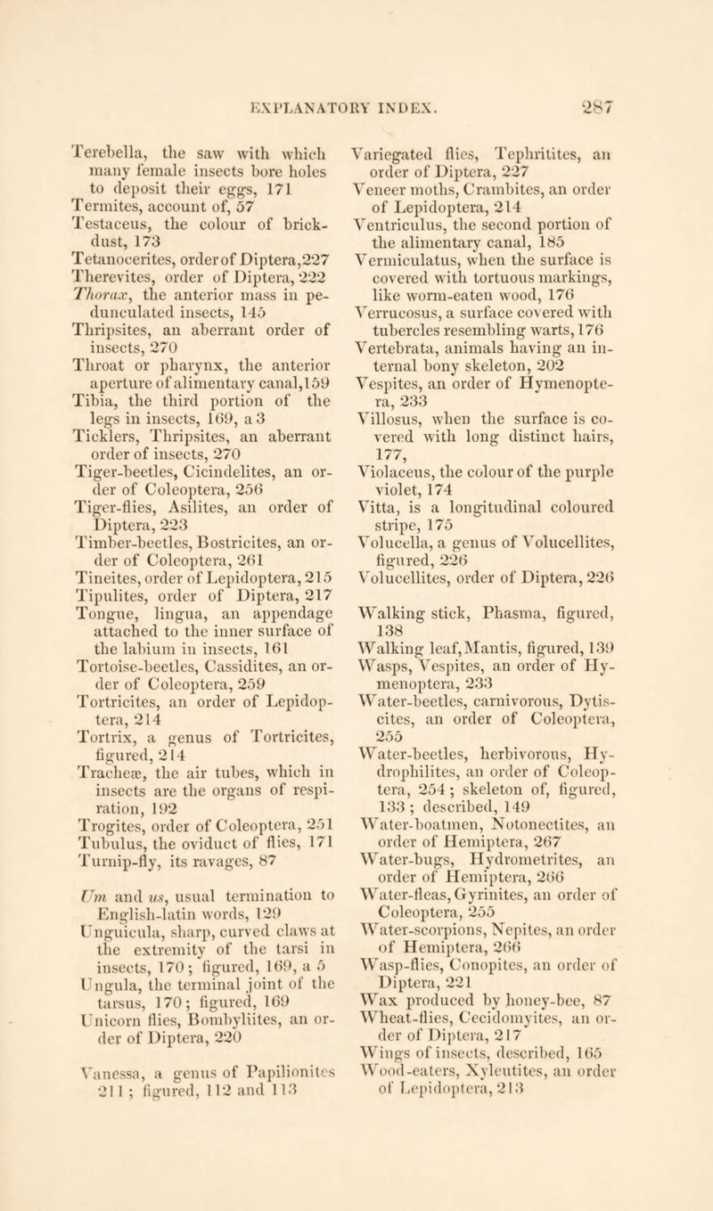 Terebella, the saw with which many female insects bore holes to deposit their egg’s, 171 Termites, account of, 57 Testaceus, the colour of brick- dust, 173 Tetanocerites, order of Diptera,227 Therevites, order of Diptera, 222 Thorax, the anterior mass in pe¬ dunculated insects, 145 Thripsites, an aberrant order of insects, 270 Throat or pharynx, the anterior aperture of alimentary canal,159 Tibia, the third portion of the legs in insects, 109, a 3 Ticklers, Thripsites, an aberrant order of insects, 270 Tiger-beetles, Cicindelites, an or¬ der of Coleoptera, 256 Tiger-flies, Asilites, an order of Diptera, 223 Timber-beetles, Bostricites, an or¬ der of Coleoptera, 261 Tineites, order of Lepidoptera, 215 Tipulites, order of Diptera, 217 Tongue, lingua, an appendage attached to the inner surface of the labium in insects, 161 Tortoise-beetles, Cassidites, an or¬ der of Coleoptera, 259 Tortricites, an order of Lepidop¬ tera, 214 Tortrix, a genus of Tortricites, figured, 214 Tracheae, the air tubes, which in insects are the organs of respi¬ ration, 192 Trogites, order of Coleoptera, 251 Tubulus, the oviduct of flies, 171 Turnip-fly, its ravages, 87 Um and its, usual termination to English-latin words, 129 Unguicula, sharp, curved claws at the extremity of the tarsi in insects, 170; figured, 169, a 5 Ungula, the terminal joint of the tarsus, 170; figured, 169 Unicorn flies, Bombyliites, an or¬ der of Diptera, 220 Vanessa, a genus of Papilionites 211 ; figured, 112 and 113 Variegated flies, Tephritites, an order of Diptera, 227 Veneer moths, Crambites, an order of Lepidoptera, 214 Ventriculus, the second portion of the alimentary canal, 185 Vermiculatus, when the surface is covered with tortuous markings, like worm-eaten wood, 176 Verrucosus, a surface covered with tubercles resembling warts, 176 Vertebrata, animals having an in¬ ternal bony skeleton, 202 Vespites, an order of Hvmenopte- ra, 233 Villosus, when the surface is co¬ vered with long distinct hairs, 177, Violaceus, the colour of the purple violet, 174 Vitta, is a longitudinal coloured stripe, 175 Volucella, a genus of Volucellites, figured, 226 Volucellites, order of Diptera, 226 Walking stick, Pliasma, figured, 138 Walking leaf,Mantis, figured, 139 Wasps, Vespites, an order of Hy- menoptera, 233 Water-beetles, carnivorous, Dytis- cites, an order of Coleoptera, 255 Water-beetles, herbivorous, Hy- drophilites, an order of Coleop¬ tera, 254; skeleton of, figured, 133 ; described, 149 Water-boatmen, Notonectites, an order of Hemiptera, 267 Water-bugs, Hydrometrites, an order of Hemiptera, 266 W ater-fleas, Gyrinites, an order of Coleoptera, 255 W ater-scorpions, Nepites, an order of Hemiptera, 266 Wasp-flies, Conopites, an order of Diptera, 221 Wax produced by honey-bee, 87 Wheat-flies, Cecidomyites, an or¬ der of Diptera, 217 Wings of insects, described, 165 Wood-eaters, Xyleutites, an order of Lepidoptera, 213