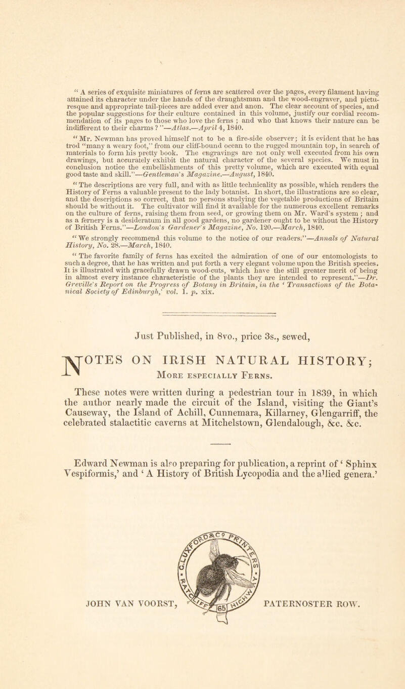 “ A series of exquisite miniatures of ferns are scattered over the pages, every filament having attained its character under the hands of the draughtsman and the wood-engraver, and pictu¬ resque and appropriate tail-pieces are added ever and anon. The clear account of species, and the popular suggestions for their culture contained in this volume, justify our cordial recom¬ mendation of its pages to those who love the ferns ; and who that knows their nature can he indifferent to their charms ? ”—Atlas.—April 4,1840. “Mr. Newman has proved himself not to he a fire-side observer; it is evident that he has trod “many a weary foot,” from our cliff-bound ocean to the rugged mountain top, in search of materials to form his pretty hook. The engravings are not only well executed from his own drawings, but accurately exhibit the natural character of the several species. We must in conclusion notice the embellishments of this pretty volume, which are executed with equal good taste and skill.”—Gentleman's Magazine.—August, 1840. “ The descriptions are very full, and with as little technicality as possible, which renders the History of Ferns a valuable present to the lady botanist. In short, the illustrations are so clear, and the descriptions so correct, that no persons studying the vegetable productions of Britain should be without it. The cultivator will find it available for the numerous excellent remarks on the culture of ferns, raising them from seed, or growing them on Mr. Ward’s system ; and as a fernery is a desideratum in all good gardens, no gardener ought to be without the History of British Ferns.”—Loudon's Gardener's Magazine, No. 120.—March, 1840. “ We strongly recommend this volume to the notice of our readers.”—Annals of Natural History, No. 28.—March, 1840. “ The favorite family of ferns has excited the admiration of one of our entomologists to such a degree, that he has written and put forth a very elegant volume upon the British species. It is illustrated with gracefully drawn wood-cuts, which have the still greater merit of being in almost every instance characteristic of the plants they are intended to represent.”—Dr. Greville's Report on the Progress of Botany in Britain, in the ‘ Transactions of the Bota- nical Society of Edinburgh,' vol. 1. p. xix. Just Published, in 8vo., price 3s., sewed, OTES ON IRISH NATURAL HISTORY; More especially Ferns. These notes were written during a pedestrian tour in 1839, in which the author nearly made the circuit of the Island, visiting the Giant’s Causeway, the Island of Achill, Cunnemara, Killarney, Glengarriff, the celebrated stalactitic caverns at Mitclielstown, Glendalough, &c. &c. Edward Newman is aho preparing for publication, a reprint of ‘ Sphinx Vespiformis,’ and ‘ A History of British Lycopodia and theahied genera.’ PATERNOSTER ROW.