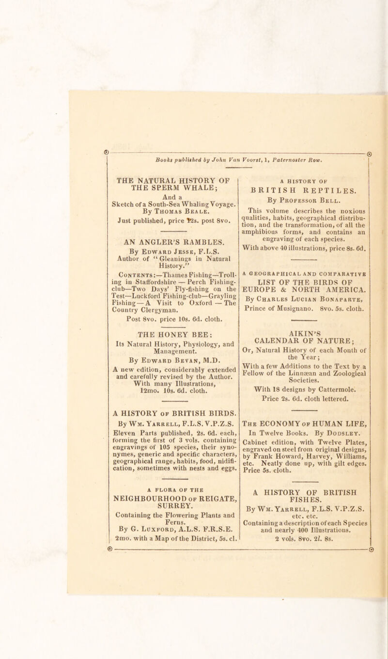 ©— Books published by John Van Voorst, 1, Paternoster Row. © THE NATURAL HISTORY OF THE SPERM WHALE; And a Sketch of a South-Sea Whaling Voyage. By Thomas Beale. Just published, price $2s. post 8vo. AN ANGLER’S RAMBLES. By Edward Jesse, F.L.S. Author of “ Gleanings in Natural History.” Contents:—Thames Fishing—Troll¬ ing in Staffordshire — Perch Fishing- club—Two Days’ Fly-fishing on the Test—Luckford Fishing-club—Grayling Fishing — A Visit to Oxford—The Country Clergyman. Post 8vo. price 10s. 6d. cloth. THE HONEY BEE: Its Natural History, Physiology, and Management. By Edward Bevan, M.D. A new edition, considerably extended and carefully revised by the Author. With many Illustrations, 12mo. 10s. 6d. cloth. A HISTORY of BRITISH BIRDS. By Win. Yarrell, F.L.S. V.P.Z.S. Eleven Parts published, 2s. 6d. each, forming the first of 3 vols. containing engravings of 105 species, their syno- nymes, generic and specific characters, geographical range, habits, food, nidifi- cation, sometimes with nests and eggs. A FLORA OF THE NEIGHBOURHOOD of REIGATE, SURREY. Containing the Flowering Plants and Ferns. | By G. Luxford, A.L.S. F.R.S.E. j 2mo. with a Map of the District, 5s. cl. A HISTORY OF BRITISH REPTILES. By Professor Bell. This volume describes the noxious qualities, habits, geographical distribu¬ tion, and the transformation, of all the amphibious forms, and contains an engraving of each species. With above 40 illustrations, price 8s. 6d. A GEOGRAPHICAL AND COMPARATIVE LIST OF THE BIRDS OF EUROPE & NORTH AMERICA. By Charles Lucian Bonaparte, Prince of Musignano. 8vo. 5s. cloth. AIKIN’S CALENDAR OF NATURE; Or, Natural History of each Month of the Year; With a few Additions to the Text by a Fellow of the Linnaean and Zoological Societies. With 18 designs by Cattermole. Price 2s. 6d. cloth lettered. The ECONOMY of HUMAN LIFE, In Twelve Books. By Dodsley. Cabinet edition, with Twelve Plates, engraved on steel from original designs, by Frank Howard, Harvey, Williams, etc. Neatly done up, with gilt edges. Price 5s. cloth. A HISTORY OF BRITISH FISHES. By Wm. Yarrell, F.L.S. V.P.Z.S. etc. etc. Containing a description of each Species and nearly 400 Illustrations. 2 vols. 8vo. 21. 8s. © ©