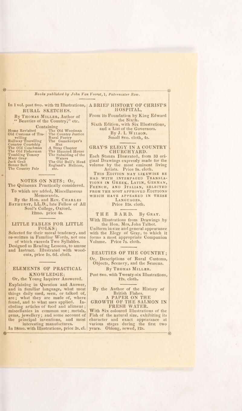 © — Booki published by John Van Voorst, 1, Paternoster Row. © In 1 vol. post 8vo. with 22 Illustrations, RURAL SKETCHES. By Thomas Miller, Author of “ Beauties of the Country, etc. Containing Home Revisited Old Customs of Tra¬ velling Railway Travelling Country Courtship The Old Coachman The Old Fisherman Tumbling Tommy Mary Gray Jack Grab Bonnv Bell The Country Fair The Old Woodman The Country Justice Rural Poetry The Gamekeeper’s Hut A Stray Chapter The Haunted House The Subsiding of the Wo ♦ p yq The Old Bull’s Head England’s Helicon, etc. NOTES ON NETS; Or, The Quincunx Practically considered. To which are added. Miscellaneous Memoranda. By the Hon. and Rev. Charles Bathurst, LL.D., late Fellow of All Soul’s College, Oxford. 12mo. price 4s. LITTLE FABLES FOR LITTLE FOLKS; Selected for their moral tendency, and re-written in Familiar Words, not one of which exceeds Two Syllables. Designed as Reading Lessons, to amuse and Instruct. Illustrated with wood- cuts, price Is. 6d. cloth. ELEMENTS OF PRACTICAL KNOWLEDGE; Or, the Young Inquirer Answered. Explaining in Question and Answer, and in familiar language, what most things daily used, seen, or talked of, are; what they are made of, w here found, and to what uses applied. In¬ cluding articles of food and aliment; miscellanies in common use; metals, gems, jewellery; and some account of the principal inventions, and most interesting manufactures, i In I8mo. with Illustrations, price 3s. cl. A BRIEF HISTORY OF CHRIST’S HOSPITAL, From its Foundation by King Edward the Sixth. Sixth Edition, with Six Illustrations, and a List of the Governors. By J. I. Wii,son. Small 8vo. cloth, 4s. GRAY’S ELEGY IN A COUNTRY CHURCHYARD. Each Stanza Illustrated, from 33 ori¬ ginal Drawings expressly made for the volume by the most eminent living Artists. Price 9s. cloth. This Edition may likewise be HAD WITH INTERPAGED TRANSLA¬ TIONS in Greek, Latin, German, French, and Italian, selected FROM THE MOST APPROVED EDITIONS WHICH HAVE APPEARED IN THESE Languages. Price 12s. cloth. THE BARD. By Gray. With Illustrations from Drawings by the Hon. Mrs. John Talbot. Uniform in size and general appearance with the Elegy of Gray, to which it forms a most appropriate Companion Volume. Price 7s. cloth. BEAUTIES OF THE COUNTRY; Or, Descriptions of Rural Customs, Objects, Scenery, and the Seasons. By Thomas Miller. Post 8vo. with Twenty-six Illustrations, 12s. cloth. By the Author of the History of British Fishes. A PAPER ON THE GROWTH OF THE SALMON IN FRESH WATER. With Six coloured Illustrations of the Fish of the natural size, exhibiting its character and exact appearance at various stages during the first two years. Oblong, sewed, 12s. ©