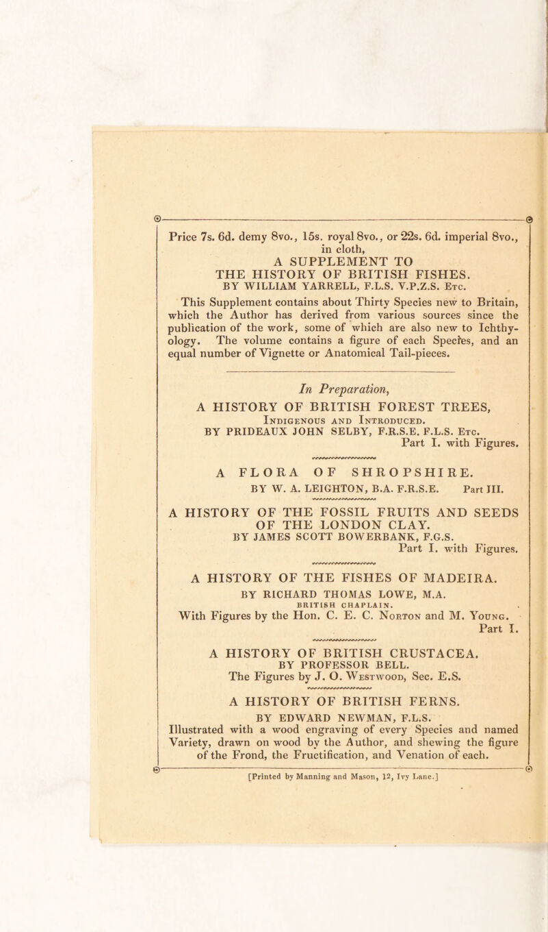 0 Price 7s. 6d. demy 8vo., 15s. royal 8vo., or 22s. 6d. imperial 8vo., in cloth, A SUPPLEMENT TO THE HISTORY OF BRITISH FISHES. BY WILLIAM YARRELL, F.L.S. Y.P.Z.S. Etc. This Supplement contains about Thirty Species new to Britain, which the Author has derived from various sources since the publication of the work, some of which are also new to Ichthy¬ ology. The volume contains a figure of each Species, and an equal number of Vignette or Anatomical Tail-pieces. In Preparation, A HISTORY OF BRITISH FOREST TREES, Indigenous and Introduced. BY PRIDEAUX JOHN SELBY, F.R.S.E. F.L.S. Etc. Part I. with Figures. A FLORA OF SHROPSHIRE. BY W. A. LEIGHTON, B.A. F.R.S.E. Part JII. A HISTORY OF THE FOSSIL FRUITS AND SEEDS OF THE LONDON CLAY. BY JAMES SCOTT BOWERBANK, F.G.S. Part I. with Figures. A HISTORY OF THE FISHES OF MADEIRA. BY RICHARD THOMAS LOWE, M.A. BRITISH CHAPLAIN. With Figures by the Hon. C. E. C. Norton and M. Young. Part I. A HISTORY OF BRITISH CRUSTACEA. BY PROFESSOR BELL. The Figures by J. O. Westwood, Sec. E.S. A HISTORY OF BRITISH FERNS. BY EDWARD NEWMAN, F.L.S. Illustrated with a wood engraving of every Species and named Variety, drawn on wood by the Author, and shewing the figure of the Frond, the Fructification, and Venation of each. ©■ 0