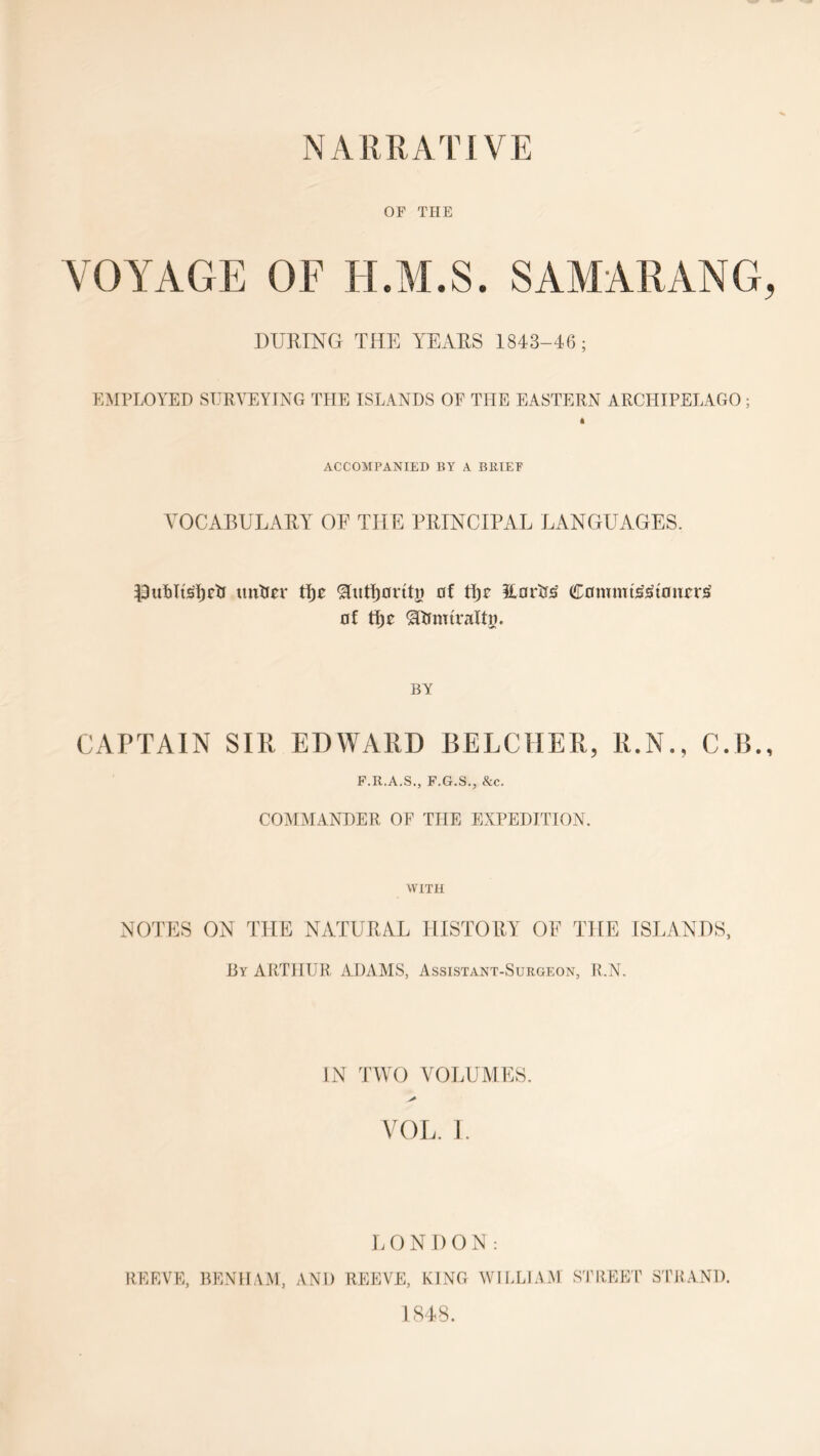 OF THE VOYAGE OF H.M.S. SAMARANG, DURING THE YEARS 1843-46; EMPLOYED SURVEYING THE ISLANDS OF THE EASTERN ARCHIPELAGO ; 4 ACCOMPANIED BY A BRIEF VOCABULARY OE THE PRINCIPAL LANGUAGES. Puftltsljetf untier tlje ^Itttfjorttg of tfje 3Lor3j£ Cowmt£3toiicr£ of tfjo ^ftfnriraltg. BY CAPTAIN SIR EDWARD BELCHER, R.N., C.B., F.R.A.S., F.G.S., &c. COMMANDER OF THE EXPEDITION. WITH NOTES ON THE NATURAL HISTORY OE THE ISLANDS, By ARTHUR ADAMS, Assistant-Surgeon, R.N. IN TWO VOLUMES. VOL. I. LONDON: REEVE, BENHAM, AND REEVE, KING WILLIAM STREET STRAND. 1848.