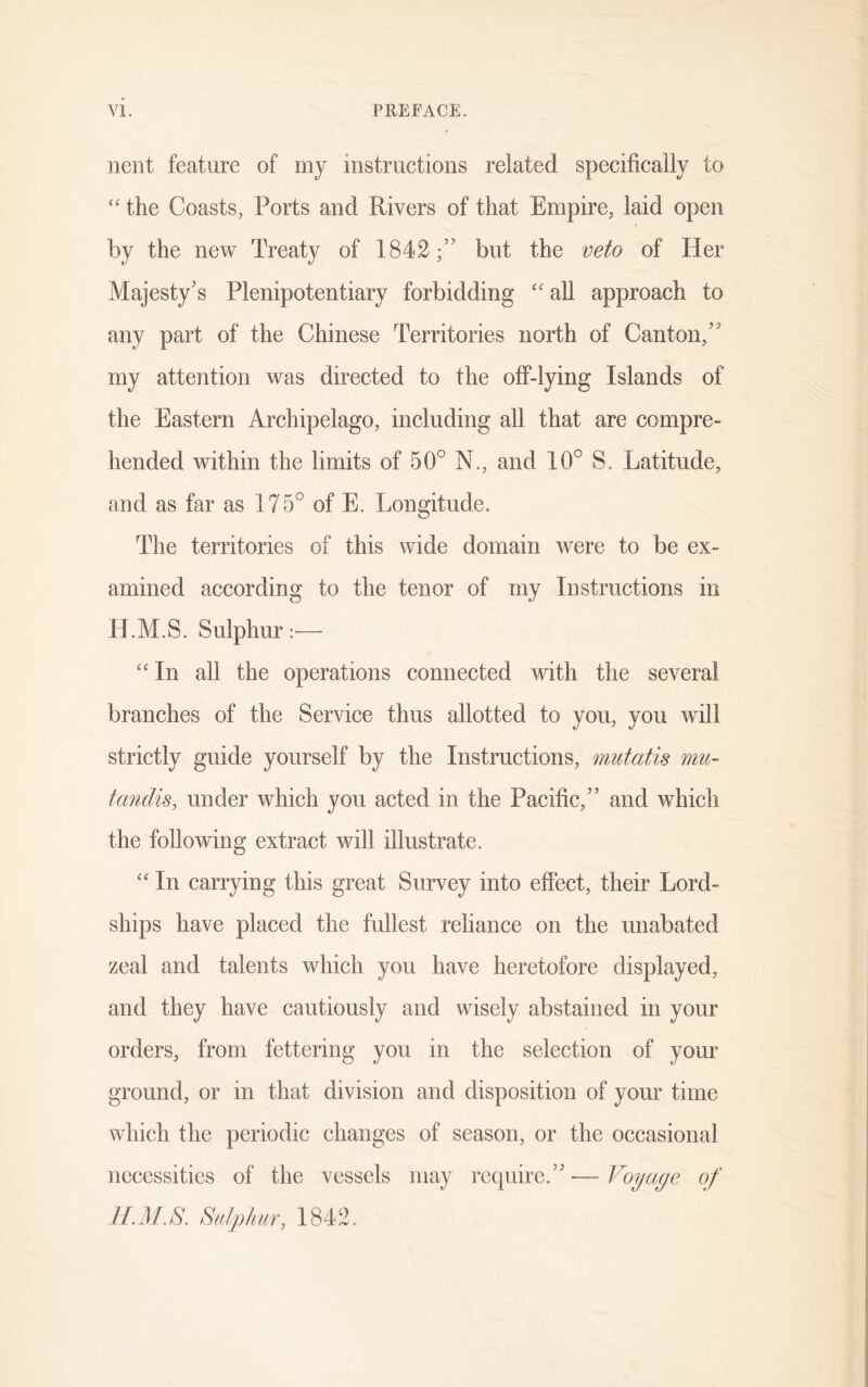 nent feature of my instructions related specifically to “ the Coasts, Ports and Rivers of that Empire, laid open by the new Treaty of 1842;” but the veto of Her Majesty's Plenipotentiary forbidding “ all approach to any part of the Chinese Territories north of Canton,” my attention was directed to the off-lying Islands of the Eastern Archipelago, including all that are compre- hended within the limits of 50° N., and 10° S. Latitude, and as far as 175° of E. Longitude. The territories of this wide domain were to be ex- amined according to the tenor of my Instructions in H. M. S. S ulphur :— “ In all the operations connected with the several branches of the Service thus allotted to you, you will strictly guide yourself by the Instructions, mutatis mu- tandis, under which you acted in the Pacific,” and which the following extract will illustrate. “ In carrying this great Survey into effect, their Lord- ships have placed the fullest reliance on the unabated zeal and talents which you have heretofore displayed, and they have cautiously and wisely abstained in your orders, from fettering you in the selection of your ground, or in that division and disposition of your time which the periodic changes of season, or the occasional necessities of the vessels may require.”—Voyage of H.M.S. Sulphur, 1842.