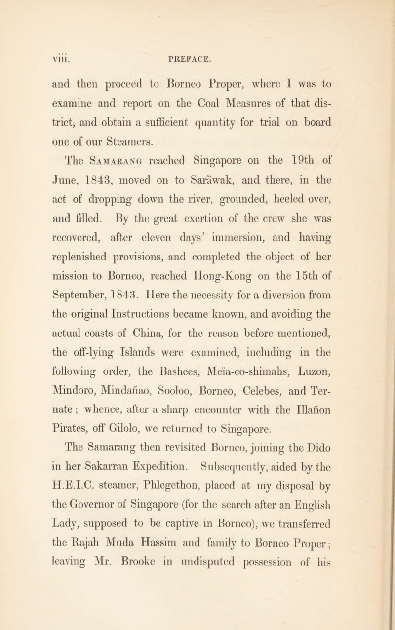 and then proceed to Borneo Proper, where I was to examine and report on the Coal Measures of that dis- trict, and obtain a sufficient quantity for trial on board one of our Steamers. The Samarang reached Singapore on the 19th of June, 1843, moved on to Sarawak, and there, in the act of dropping down the river, grounded, heeled over, and filled. By the great exertion of the crew she was recovered, after eleven days' immersion, and having- replenished provisions, and completed the object of her mission to Borneo, reached Hong-Kong on the 15th of September, 1843. Here the necessity for a diversion from the original Instructions became known, and avoiding the actual coasts of China, for the reason before mentioned, the off-lying Islands were examined, including in the following order, the Bashees, Me'ia-co-shimahs, Luzon, Mindoro, Mindanao, Sooloo, Borneo, Celebes, and Ter- nate; whence, after a sharp encounter with the Illarion Pirates, off Gilolo, we returned to Singapore. The Samarang then revisited Borneo, joining the Dido in her Sakarran Expedition. Subsequently, aided by the H.E.I.C. steamer, Phlegethon, placed at my disposal by the Governor of Singapore (for the search after an English Lady, supposed to be captive in Borneo), we transferred the Rajah Muda Hassim and family to Borneo Proper; leaving Mr. Brooke in undisputed possession of his