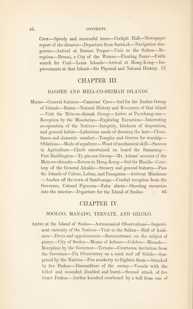 Crew—Speedy and successful issue—Cockpit Hall—Newspaper report of the disaster—Departure from Sarawak—Navigation dan- gerous—Arrival at Borneo Proper—Visit to the Sultan—De- ception—Brunai, a City of the Waters—Bloating Bazar—-Futile search for Coal—Lema Islands—-Arrival at Hong-Kong—Im- provements at that Island—-Its Physical and Natural History. 37 CHAPTER III. BASHEE AND MEIA-CO-SHIMAH ISLANDS. Macao—General features—Camoens' Cave—Sail for the Bashee Group of Islands—Batan—Natural History and Desources of that island —Visit the Meia-co-shimah Group—Arrive at Pa-tchung-san—- Deception by the Mandarins—Exploring Excursion-—Interesting co-operation of the Natives—Integrity, kindness of disposition, and general habits—Laborious mode of dressing the hair—Clean- liness and domestic comfort—Temples and Groves for worship— Oblations—Mode of sepulture—Want of mechanical skill—Success in Agriculture—Chiefs entertained on board the Samarang—• Port Haddington—Ty-pin-san Group—Mr. Adams’ account of the Meia-co-shimahs—Deturn to Hong-Kong'—Sail for Manila—Cour- tesy of the General Alcalde—Scenery and general features—Pass the Islands of Cabras, Luban, and Panagatan—Arriveat Mindanao -—Anchor off the town of Samboanga—Cordial reception from the Governor, Colonel Figueroa—False alarm—Shooting excursion into the interior—Departure for the Island of Sooloo. . 65 CHAPTER IV. SOOLOO, MANADO, TEDNATE, AND GILOLO. Arrive at the Island of Sooloo—Astronomical Observations—Imperti- nent curiosity of the Natives—Visit to the Sultan—Hall of Audi- ence—Dress and appointments—Demonstrance on the subject of piracy—City of Sooloo—Means of defence—Celebes—Monado— Deception by the Governor—Ternate—Courteous invitation from the Governor—Fix Observatory on a coral reef off Gilolo—Sur- prised by the Natives—Fire musketry to frighten them—Attacked by five Prahus—Discomfiture of the enemy—Vessels with the killed and wounded disabled and burnt—Second attack of five larger Prahus—Author knocked overboard by a ball from one of