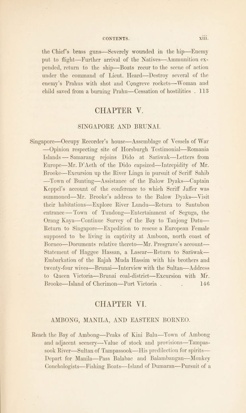 the Chief’s brass guns—Severely wounded in the hip—Enemy put to flight—Further arrival of the Natives—Ammunition ex- pended, return to the ship—Boats recur to the scene of action under the command of Lieut. Heard—Destroy several of the enemy’s Prahus with shot and Congreve rockets—Woman and child saved from a burning Prahu—Cessation of hostilities . 113 CHAPTER V. SINGAPORE AND BRUNAI. Singapore—Occupy Recorder’s house—Assemblage of Vessels of War —Opinion respecting site of Horsburgh Testimonial—Romania Islands — Samarang rejoins Dido at Sarawak—Letters from Europe—Mr. D’Aeth of the Dido capsized—Intrepidity of Mr. Brooke—Excursion up the River Linga in pursuit of Seriff Sahib —Town of Bunting—Assistance of the Balow Dyaks—Captain Kcppel’s account of the conference to which Seriff Jaffer was summoned—Mr. Brooke’s address to the Balow Dyaks—Visit their habitations—Explore River Lundu—Return to Santubon entrance — Town of Tundong—Entertainment of Seguga, the Orang Kaya—Continue Survey of the Bay to Tanjong Datu— Return to Singapore—Expedition to rescue a European Female supposed to be living in captivity at Amboon, north coast of Borneo—Documents relative thereto—Mr. Presgrave’s account— Statement of Haggee Hassan, a Lascar—Return to Sarawak— Embarkation of the Rajah Muda Hassim with his brothers and twenty-four wives—Brunai—Interview with the Sultan—Address to Queen Victoria—Brunai coal-district—Excursion with Mr. Brooke—Island of Cherimon—Port Victoria . . 146 CHAPTER VI. AMBONG, MANILA, AND EASTERN BORNEO. Reach the Bay of Ambong—Peaks of Kirii Balu—Town of Ambong and adjacent scenery—Value of stock and provisions—Tampas- sook River—Sultan of Tampassook—His predilection for spirits— Depart for Manila—Pass Balabac and Balambangan—Monkey Conchologists—Fishing Boats—Island of Dumaran—Pursuit of a