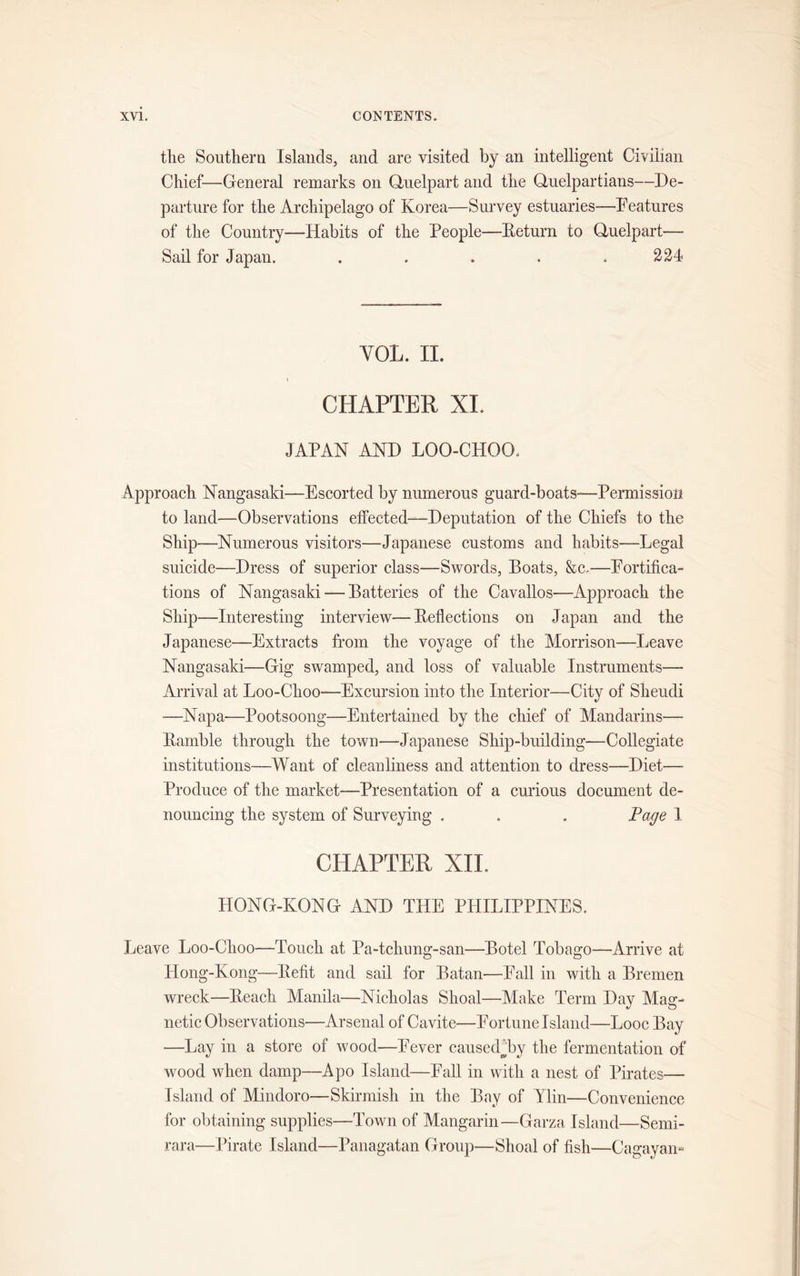 the Southern Islands, and are visited by an intelligent Civilian Chief—General remarks on Quelpart and the Quelpartians—De- parture for the Archipelago of Korea—Survey estuaries—Features of the Country—Habits of the People—Return to Quelpart— Sail for Japan. . . . . .224 YOL. II. CHAPTER XL JAPAN AND LOO-CHOO. Approach Nangasaki—Escorted by numerous guard-boats-—Permission to land—Observations effected—-Deputation of the Chiefs to the Ship—Numerous visitors—Japanese customs and habits—Legal suicide—Dress of superior class—Swords, Boats, &amp;c.—Fortifica- tions of Nangasaki — Batteries of the Cavallos—Approach the Ship—Interesting interview—Reflections on Japan and the Japanese—Extracts from the voyage of the Morrison—Leave Nangasaki—Gig swamped, and loss of valuable Instruments— Arrival at Loo-Choo—Excursion into the Interior—City of Sheudi -—Napa—Pootsoong—Entertained by the chief of Mandarins— Ramble through the town—Japanese Ship-building—Collegiate institutions—Want of cleanliness and attention to dress—Diet—- Produce of the market-—Presentation of a curious document de- nouncing the system of Surveying . . . Page 1 CHAPTER XII. HONG-KONG AND THE PHILIPPINES. Leave Loo-Choo—Touch at Pa-tchung-san—Botel Tobago—Arrive at Hong-Kong—Refit and sail for Batan—Fall in with a Bremen wreck—Reach Manila—Nicholas Shoal—Make Term Day Mag- netic Observations—Arsenal of Cavite—Fortune Island—Looc Bay —Lay in a store of wood—Fever caused By the fermentation of wood when damp—Apo Island—Fall in with a nest of Pirates— Island of Mindoro—Skirmish in the Bay of Ylin—Convenience for obtaining supplies—Town of Mangarin—Garza Island—Semi- rara—Pirate Island—Panagatan Group—Shoal of fish—Cagayan-