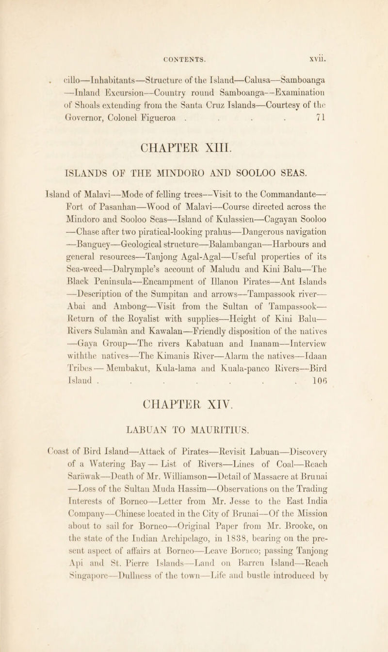 cillo—Inhabitants—Structure of the Island—Calusa—Samboanga —Inland Excursion—Country round Samboanga—Examination of Shoals extending from the Santa Cruz Islands—Courtesy of the Governor, Colonel Figueroa . . . . 71 CHAPTER XIII. ISLANDS OF THE MINDORO AND SOOLOO SEAS. Island of Malavi—Mode of felling trees—Visit to the Commandante— Fort of Pasanhan—Wood of Malavi—Course directed across the Mindoro and Sooloo Seas—Island of Kulassien—Cagayan Sooloo —Chase after two piratical-looking pralius—Dangerous navigation —Banguey—Geological structure—Balambangan—Harbours and general resources—Tanjong Agal-Agal—Useful properties of its Sea-weed—Dalrymple’s account of Maludu and Kini Balu—The Black Peninsula—Encampment of Illanon Pirates—Ant Islands —Description of the Sumpitan and arrows—Tampassook river— Abai and Amhong—Visit from the Sultan of Tampassook— Return of the Royalist with supplies—Height of Kini Balu— Rivers Sulaman and Kawalan—Friendly disposition of the natives —Gaya Group—The rivers Kabatuan and Inanam—Interview withthe natives—The Kimanis River—Alarm the natives—Idaan Tribes — Membakut, Kula-lama and Kuala-panco Rivers—Bird Island . . . . . . .106 CHAPTER XIV. LABUAN TO MAURITIUS. Coast of Bird Island—Attack of Pirates—Revisit Labuan—Discovery of a Watering Bay — List of Rivers—Lines of Coal—Reach Sarawak—Death of Mr. Williamson—Detail of Massacre at Brunai —Loss of the Sultan Muda Hassim—Observations on the Trading Interests of Borneo—Letter from Mr. Jesse to the East India Company—Chinese located in the City of Brunai—Of the Mission about to sail for Borneo—Original Paper from Mr. Brooke, on the state of the Indian Archipelago, in 1838, bearing on the pre- sent aspect of affairs at Borneo—Leave Borneo; passing Tanjong Api and St. Pierre Islands—Land on Barren Island—Reach Singapore—Dullness of the town—Life and bustle introduced by