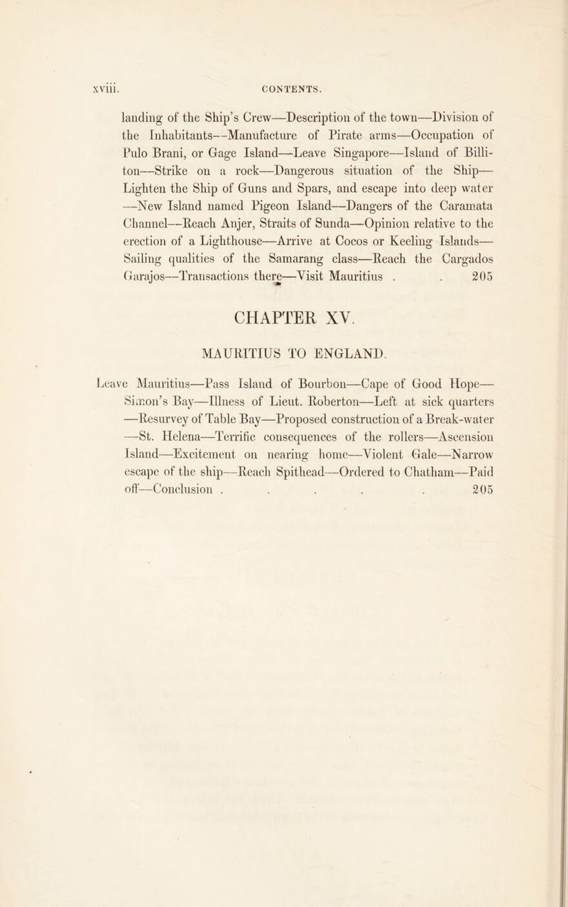 landing of the Ship’s Crew—Description of the town—Division of the Inhabitants—Manufacture of Pirate arms—Occupation of Pulo Brani, or Gage Island—Leave Singapore—Island of Billi- ton—Strike on a rock—Dangerous situation of the Ship— Lighten the Ship of Guns and Spars, and escape into deep water —New Island named Pigeon Island—Dangers of the Caramata Channel—Beach Anjer, Straits of Sunda—Opinion relative to the erection of a Lighthouse—Arrive at Cocos or Keeling Islands— Sailing qualities of the Samarang class—Beach the Cargados Garaios—Transactions there—Visit Mauritius . . 205 CHAPTER XV. MAURITIUS TO ENGLAND. Leave Mauritius—Pass Island of Bourbon—Cape of Good Hope— Simon’s Bay—Illness of Lieut. Boberton—Left at sick quarters —Besurvey of Table Bay—Proposed construction of a Break-water —St. Helena—Terrific consequences of the rollers—Ascension Island—Excitement on nearing home—Violent Gale—Narrow escape of the ship—Beach Spithead—Ordered to Chatham—Paid off—Conclusion . . . . . 205