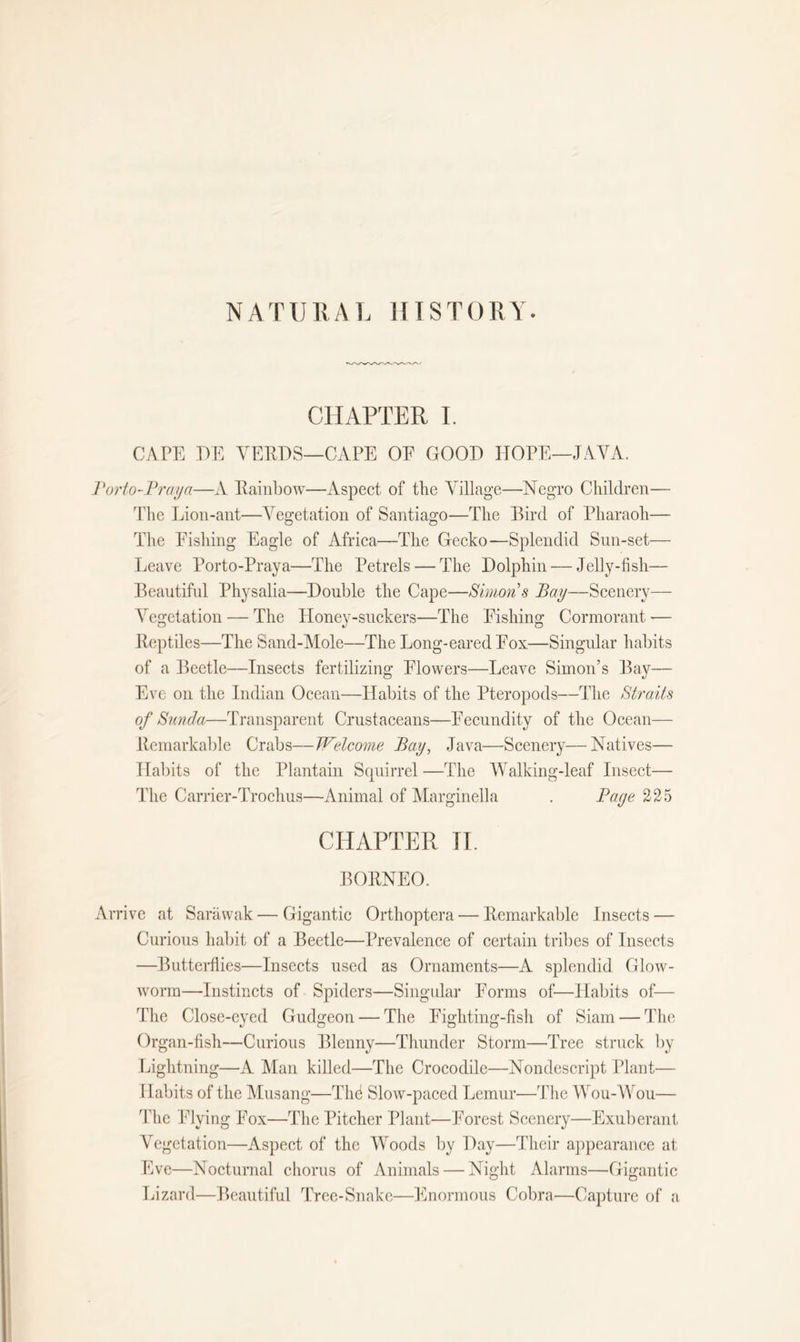 NATURAL HISTORY. CHAPTER I. CAPE I)E VERDS—CAPE OF GOOD HOPE—JAVA. Porto-Praya—A Rainbow—Aspect of the Village—Negro Children— The Lion-ant—Vegetation of Santiago—The Bird of Pharaoh— The Pishing Eagle of Africa—-The Gecko—Splendid Sun-set— Leave Porto-Praya—The Petrels — The Dolphin — Jelly-fish— Beautiful Physalia—Double the Cape—Simon's Bay—Scenery— Vegetation — The Honey-suckers—The Pishing Cormorant -— Reptiles—The Sand-Mole—The Long-eared Fox—Singular habits of a Beetle—Insects fertilizing Flowers—Leave Simon’s Bay— Eve on the Indian Ocean—Habits of the Pteropods—The Straits of Sunda—Transparent Crustaceans—Fecundity of the Ocean— Remarkable Crabs—Welcome Bay, Java—Scenery—Natives— Habits of the Plantain Squirrel —The Walking-leaf Insect— The Carrier-Trochus—Animal of Marginella . Page 225 CHAPTER II. BORNEO. Arrive at Sarawak — Gigantic Orthoptera — Remarkable Insects — Curious habit of a Beetle—Prevalence of certain tribes of Insects —Butterflies—Insects used as Ornaments—A splendid Glow- worm—Instincts of Spiders—Singular Forms of—Habits of— The Close-eyed Gudgeon — The Fighting-fish of Siam — The Organ-fish—Curious Blenny—Thunder Storm—Tree struck by Lightning—A Man killed—The Crocodile—Nondescript Plant— Habits of the Musang—Thd Slow-paced Lemur—The Wou-Wou— The Flying Fox—The Pitcher Plant—Forest Scenery—Exuberant Vegetation—Aspect of the Woods by Day—Their appearance at Eve—Nocturnal chorus of Animals — Night Alarms—Gigantic Lizard—Beautiful Tree-Snake—Enormous Cobra—Capture of a
