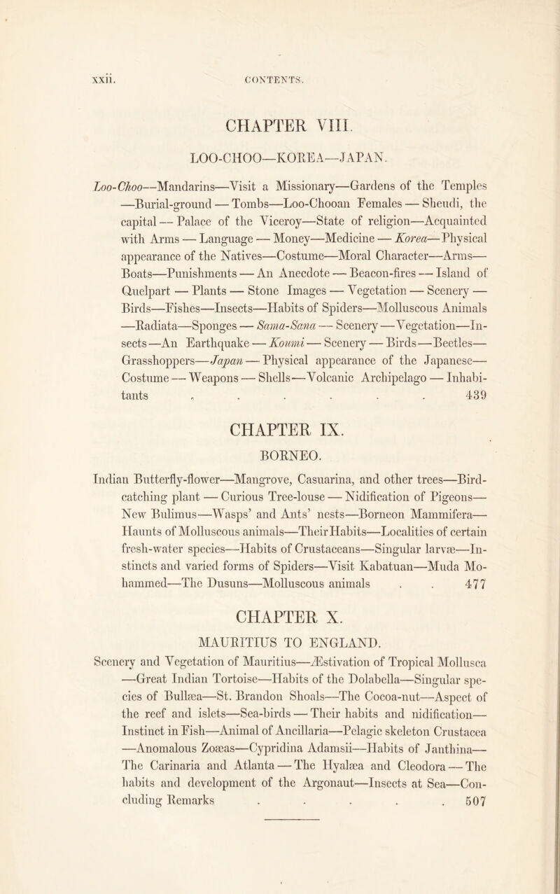 CHAPTER VIII. LOO-CHOO—KOREA—JAPAN. Loo-Choo—Mandarins—Visit a Missionary—Gardens of the Temples —Burial-ground — Tombs—Loo-Chooan Females — Sheudi, the capital — Palace of the Viceroy—State of religion—Acquainted with Arms — Language — Money—Medicine — Korea—Physical appearance of the Natives—Costume—Moral Character—Arms— Boats—Punishments — An Anecdote — Beacon-fires — Island of Qnelpart — Plants -— Stone Images — Vegetation — Scenery — Birds—Fishes—Insects—Habits of Spiders—Molluscous Animals —Badiata—Sponges —■ Sama-Sana -— Scenery —Vegetation—In- sects —An Earthquake — Koumi — Scenery — Birds—Beetles— Grasshoppers—Japan — Physical appearance of the Japanese— Costume — Weapons — Shells—Volcanic Archipelago — Inhabi- tants ...... 439 CHAPTER IX. BORNEO. Indian Butterfly-flower—Mangrove, Casuarina, and other trees—Bird- catching plant — Curious Tree-louse — Nidification of Pigeons— New Bulimus—Wasps’ and Ants’ nests—Borneon Mammifera— Flaunts of Molluscous animals—Their Habits—Localities of certain fresli-water species—Habits of Crustaceans—Singular larvae—In- stincts and varied forms of Spiders—Visit Kabatuan—Muda Mo- hammed—The Husuns—Molluscous animals . . 477 CHAPTER X. MAUBITIUS TO ENGLAND. Scenery and Vegetation of Mauritius—^Estivation of Tropical Mollusca —Great Indian Tortoise—Flabits of the Dolabella—Singular spe- cies of Bullaea—St. Brandon Shoals—The Cocoa-nut—Aspect of the reef and islets—Sea-birds — Their habits and nidification— Instinct in Fish—Animal of Ancillaria—Pelagic skeleton Crustacea —Anomalous Zomas—Cypridina Adamsii—Habits of Janthina— The Carinaria and Atlanta — The Hyalsea and Cleodora — The habits and development of the Argonaut—Insects at Sea—Con- cluding Bern arks . . . . .507