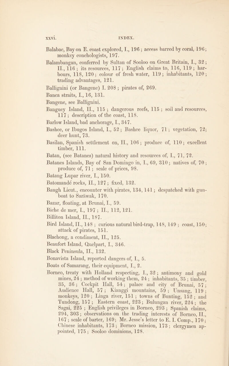 Balabac, Bay on E. coast explored, I., 196 ; access barred by coral, 196; monkey conchologists, 197. Balambangan, conferred by Sultan of Sooloo on Great Britain, I., 32; II., 116 ; its resources, 117 ; English claims to, 116, 119 ; har- bours, 118, 120; colour of freshwater, 119; inhabitants, 120; trading advantages, 121. Ballignini (or Bangene) I. 208 ; pirates of, 269. Banca straits, I., 16, 131. Bangene, see Ballignini. Banguey Island, II., 115 ; dangerous reefs, 115 ; soil and resources, 117 ; description of the coast, 118. Barlow Island, bad anchorage, I., 347. Bashee, or Ibugos Island, I., 52; Bashee liquor, 71; vegetation, 72; deer hunt, 73. Basilan, Spanish settlement on, II., 106; produce of, 110; excellent timber, 111. Batan, (see Batanes) natural history and resources of, I., 71, 72. Batanes Islands, Bay of San Domingo in, I., 69, 310; natives of, 70; produce of, 71; scale of prices, 98. Batang Lupar river, I., 150. Batomande rocks, II., 127 ; fixed, 132. Baugh Lieut., encounter with pirates, 134,141; despatched with gun- boat to Sarawak, 170. Bazar, floating, at Brunai, I., 59. Biche de mer, I., 197 ; II., 112, 121. Billiton Island, II., 187. Bird Island, II., 148 ; curious natural bird-trap, 148, 149 ; coast, 150; attack of pirates, 151. Blachong, a condiment, II., 125. Beaufort Island, Quelpart, I., 346. Black Peninsula, II., 132. Bonavista Island, reported dangers of, I., 5. Boats of Samarang, their equipment, I., 2. Borneo, treaty with Holland respecting, I., 32 ; antimony and gold mines, 24 ; method of working them, 24 ; inhabitants, 35 ; timber, 35, 36 ; Cockpit Hall, 54; palace and city of Brunai, 57; Audience Hall, 57 ; Kianggi mountains, 59 ; Unsang, 119 ; monkeys, 120 ; Linga river, 151 ; towns of Bunting, 152 ; and Tundong, 157; Eastern coast, 223; Bulungan river, 224; the Sagai, 225 ; English privileges in Borneo, 293 ; Spanish claims, 294, 303 ; observations on the trading interests of Borneo, II., 167 ; scale of barter, 169; Mr. Jesse’s letter to E. I. Comp., 170 ; Chinese inhabitants, 173; Borneo mission, 173; clergymen ap- pointed, 175 ; Sooloo dominions, 128.