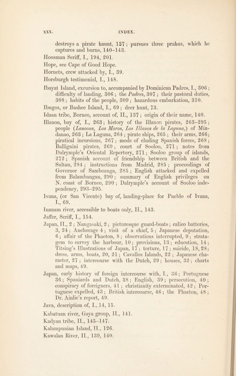 destroys a pirate haunt, 137 ; pursues three prahus, which he captures and burns, 140-143. Hoosman Seriff, I., 194, 201. Hope, see Cape of Good Hope. Hornets, crew attacked by, I., 39. Horsburgh testimonial, I., 148. Ibayat Island, excursion to, accompanied by Dominican Padres, I., 306 ; difficulty of landing, 306 ; the Padres, 307 ; their pastoral duties, 308 ; habits of the people, 309 ; hazardous embarkation, 310. Ibugos, or Bashee Island, I., 69 ; deer hunt, 73. Idaan tribe, Borneo, account of, II., 137 ; origin of their name, 140. Illanon, bay of, I., 263; history of the Illanon pirates, 263-295 ; people (Lanoons, Los Moros, Los Lllanos de la Laguna,) of Min- danao, 263 ; La Laguna, 264 ; pirate ships, 265 ; their arms, 266; piratical incursions, 267 ; mode of eluding Spanish forces, 268 ; Ballignini pirates, 269 ; court of Sooloo, 271 ; notes from Dalrymple’s Oriental Repertory, 271; Sooloo group of islands, 272 ; Spanish account of friendship between British and the Sultan, 284; instructions from Madrid, 285 ; proceedings of Governor of Samboanga, 285 ; English attacked and expelled from Balambangan, 290 ; summary of English privileges on N. coast of Borneo, 290 ; Dalrymple’s account of Sooloo inde- pendency, 293-295. Ivana, (or San Vicente) bay of, landing-place for Pueblo of Ivana, L, 69, Inanam river, accessible to boats only, II., 143. Jaffer, Seriff, I., 154. Japan, II., 2 ; Nangasaki, 2 ; picturesque guard-boats; calico batteries, 3, 24; Anchorage 4; visit of a chief, 5 ; Japanese deputation, 6; affair of the Phaeton, 8 ; observations interrupted, 9 ; strata- gem to survey the harbour, 10; provisions, 13; education, 14; Titsing’s Illustrations of Japan, 17 ; torture, 17 ; suicide, 18, 28; dress, arms, boats, 20, 21; Cavallos Islands, 22 ; Japanese cha- racter, 27 ; intercourse with the Dutch, 29 ; houses, 32; charts and maps, 49. Japan, early history of foreign intercourse with, I., 36; Portuguese 36; Spaniards and Dutch, 38 ; English, 39; persecution, 40; conspiracy of foreigners, 41 ; Christianity exterminated, 42 ; Por- tuguese expelled, 43 ; British intercourse, 46 ; the Phaeton, 48 ; Dr. Ainlie’s report, 49. Java, description of, I., 14, 15. Kabatuan river, Gaya group, II., 141. Kadyan tribe, II., 145-147. Kalampunian Island, II., 126. Kawalan River, II., 139, 140.