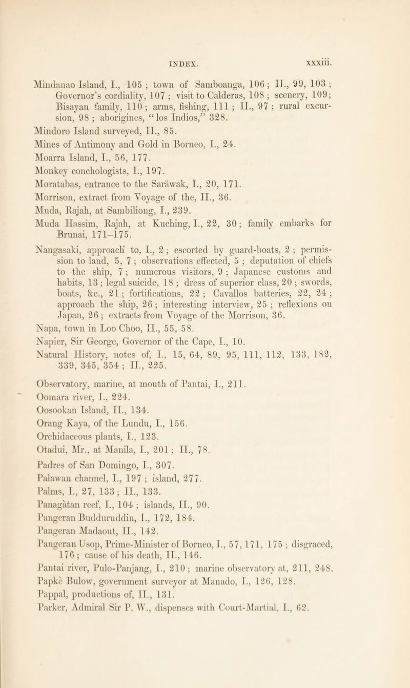 Mindanao Island, L, 105 ; town of Samboanga, 106; 11., 09, 103 ; Governor’s cordiality, 107 ; visit to Calderas, 108 ; scenery, 109; Bisayan family, 110; arms, fishing, 111 ; II., 97 ; rural excur- sion, 98 ; aborigines, “los Indios,” 328. Mindoro Island surveyed, II., 85. Mines of Antimony and Gold in Borneo, I., 24. Moarra Island, I., 56, 177. Monkey conchologists, I., 197. Moratabas, entrance to the Sarawak, I., 20, 171. Morrison, extract from Voyage of the, II., 36. Muda, Rajah, at Sambiliong, I., 239. Muda Hassim, Rajah, at Kuching, I., 22, 30; family embarks for Brunai, 171-175. Nangasaki, approach to, I., 2; escorted by guard-boats, 2 ; permis- sion to land, 5, 7 ; observations effected, 5 ; deputation of chiefs to the ship, 7; numerous visitors, 9 ; Japanese customs and habits, 13 ; legal suicide, 18 ; dress of superior class, 20 ; swords, boats, &amp;c., 21; fortifications, 22 ; Cavallos batteries, 22, 24 ; approach the ship, 26; interesting interview, 25 ; reflexions on Japan, 26 ; extracts from Voyage of the Morrison, 36. Napa, town in Loo Choo, II., 55, 58. Napier, Sir George, Governor of the Cape, I., 10. Natural History, notes of, I., 15, 64, 89, 95, 111, 112, 133, 182, 339, 345/354 ; II., 225. Observatory, marine, at mouth of Pantai, I., 211. Oomara river, I., 224. Oosookan Island, II., 134. Orang Kaya, of the Lundu, I., 156. Orchidaceous plants, I., 123. Otadui, Mr., at Manila, I., 201 ; II., 78. Padres of San Domingo, I., 307. Palawan channel, I., 197 ; island, 277. Palms, I., 27, 133; II., 133. Panagatan reef, I., 104 ; islands, II., 90. Pangeran Budduruddin, I., 172, 184. Pangeran Madaout, II., 142. Pangeran Usop, Prime-Minister of Borneo, P, 57, 171, 175 ; disgraced, 176 ; cause of his death, II., 146. Pantai river, Pulo-Panjang, I., 210 ; marine observatory at, 211, 248. Papke Bulow, government surveyor at Man ado, L, 126, 128. Pappal, productions of, II., 131. Parker, Admiral Sir P. W., dispenses with Court-Martial, I., 62.