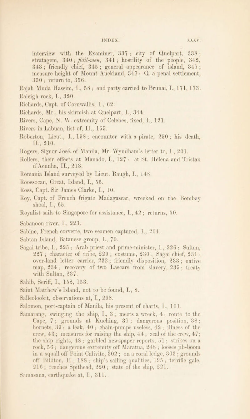 interview with the Examiner, 337 ; city of Quelpart, 338 ; stratagem, 340; flail-men, 341; hostility of the people, 342, 343 ; friendly chief, 345 ; general appearance of island, 347 ; measure height of Mount Auckland, 347 ; Q. a penal settlement, 350 ; return to, 356. Rajah Muda Hassim, I., 58 ; and party carried to Brunai, I., 171, 173. Raleigh rock, 1., 320. Richards, Capt. of Cornwallis, I., 62. Richards, Mr., his skirmish at Quelpart, I., 344. Rivers, Cape, N. W. extremity of Celebes, fixed, I., 121. Rivers in Labuan, list of, II., 155. Roberton, Lieut., I., 198 ; encounter with a pirate, 250 ; his death, II, 210. Rogers, Signor Jose, of Manila, Mr. Wyndham’s letter to, I, 201. Rollers, their effects at Manado, I, 127 ; at St. Helena and Tristan d’Acunha, II, 213. Romania Island surveyed by Lieut. Baugh, I, 148. Roossocan, Great, Island, I, 56. Ross, Capt. Sir James Clarke, I, 10. Roy, Capt. of French frigate Madagascar, wrecked on the Bombay shoal, I, 65. Royalist sails to Singapore for assistance, I, 42 ; returns, 50. Sabanoon river, I, 223. Sabine, French corvette, two seamen captured, I, 204. Sabtan Island, Batanese group, I, 70. Sagai tribe, I, 225 ; Arab priest and prime-minister, I, 226 ; Sultan, 227 ; character of tribe, 229 ; costume, 230 ; Sagai chief, 231 ; over-land letter carrier, 232; friendly disposition, 233; native map, 234; recovery of two Lascars from slavery, 235 ; treaty with Sultan, 237. Sahib, Seriff, I., 152, 153. Saint Matthew’s Island, not to be found, I., 8. Salleolookit, observations at, I., 298. Salomon, port-captain of Manila, his present of charts, I., 101. Samarang, swinging the ship, L, 3; meets a wreck, 4; route to the Cape, 7 ; grounds at Kuching, 37 ; dangerous position, 38; hornets, 39; a leak, 40; chain-pumps useless, 42; illness of the crew, 43 ; measures for raising the ship, 44 ; zeal of the crew, 47; the ship rights, 48 ; garbled newspaper reports, 51; strikes on a rock, 56 ; dangerous extremity off Maratua, 248 ; looses jib-boom in a squall off Point Calivite, 302 ; on a coral ledge, 303 ; grounds off Billiton, II., 188; ship’s sailing qualities, 195; terrific gale, 216; reaches Spithead, 220; state of the ship, 221. Samasana, earthquake at, 1., 311.