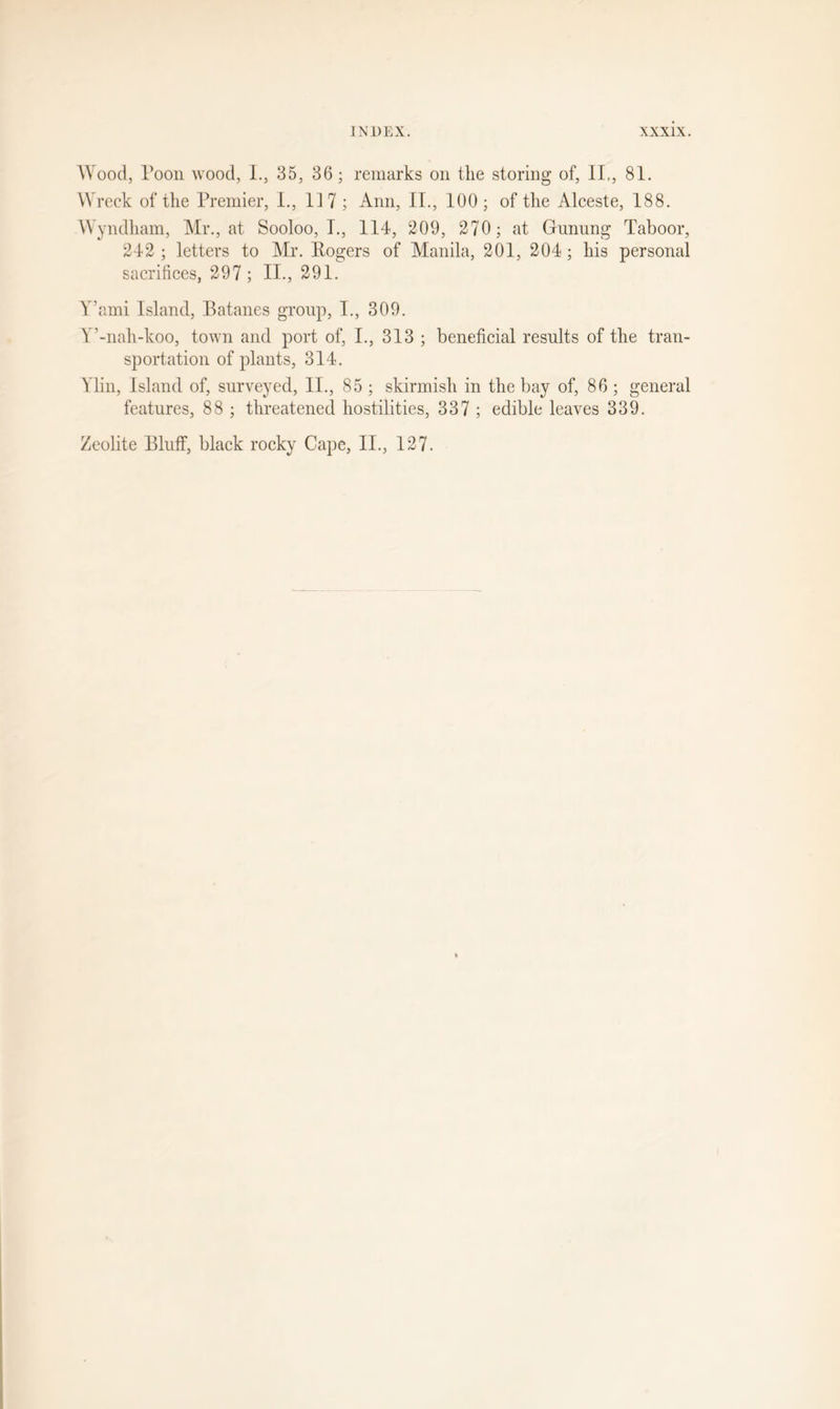 Wood, Toon wood, L, 35, 36; remarks on the storing of, II., 81. Wreck of the Premier, I., 117; Ann, II., 100; of the Alceste, 188. Wyndham, Mr., at Sooloo, I., 114, 209, 270; at Gunung Taboor, 242; letters to Mr. Rogers of Manila, 201, 204; his personal sacrifices, 297 ; II., 291. Y’ami Island, Batanes group, I., 309. Y’-nah-koo, town and port of, I., 313 ; beneficial results of the tran- sportation of plants, 314. Ylin, Island of, surveyed, II., 85 ; skirmish in the bay of, 86; general features, 88 ; threatened hostilities, 337 ; edible leaves 339. Zeolite Bluff, black rocky Cape, II., 127.