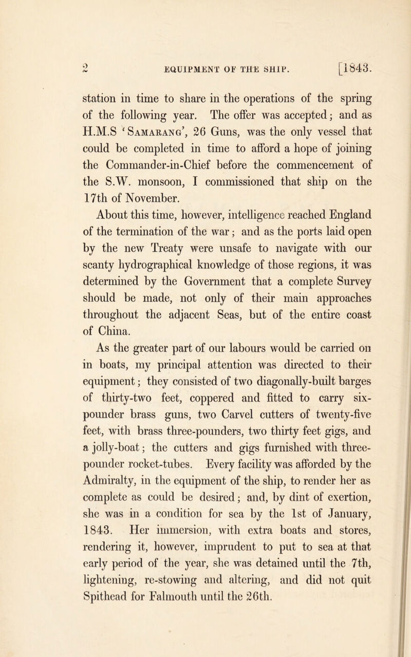 9 EQUIPMENT OE THE SHIP. [1843. station in time to share in the operations of the spring of the following year. The offer was accepted; and as H.M.S * Samarang’, 26 Guns, was the only vessel that could be completed in time to afford a hope of joining the Commander-in-Chief before the commencement of the S.W. monsoon, I commissioned that ship on the 17th of November. About this time, however, intelligence reached England of the termination of the war; and as the ports laid open by the new Treaty were unsafe to navigate with our scanty hydrographical knowledge of those regions, it was determined by the Government that a complete Survey should be made, not only of their main approaches throughout the adjacent Seas, but of the entire coast of China. As the greater part of our labours would be carried on in boats, my principal attention was directed to their equipment; they consisted of two diagonally-built barges of thirty-two feet, coppered and fitted to carry six- pounder brass guns, two Carvel cutters of twenty-five feet, with brass three-pounders, two thirty feet gigs, and a jolly-boat; the cutters and gigs furnished with three- pounder rocket-tubes. Every facility was afforded by the Admiralty, in the equipment of the ship, to render her as complete as could be desired; and, by dint of exertion, she was in a condition for sea by the 1st of January, 1843. Her immersion, with extra boats and stores, rendering it, however, imprudent to put to sea at that early period of the year, she was detained until the 7th, lightening, re-stowing and altering, and did not quit Spithead for Falmouth until the 26th.