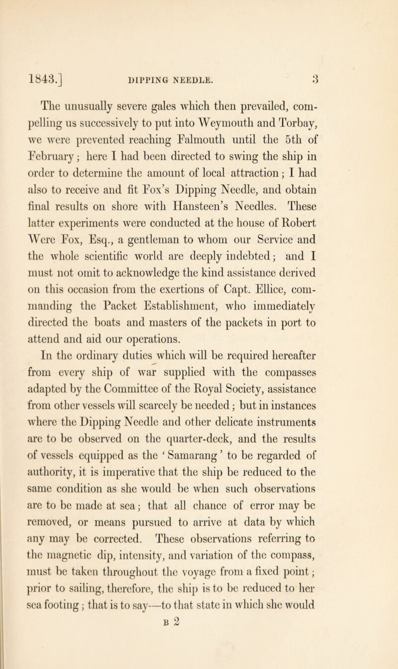 The unusually severe gales which then prevailed, com- pelling us successively to put into Weymouth and Torbay, we were prevented reaching Falmouth until the 5th of February; here I had been directed to swing the ship in order to determine the amount of local attraction; I had also to receive and fit Fox’s Dipping Needle, and obtain final results on shore with Hansteen’s Needles. These latter experiments were conducted at the house of Robert Were Fox, Esq., a gentleman to whom our Service and the whole scientific world are deeply indebted; and I must not omit to acknowledge the kind assistance derived on this occasion from the exertions of Capt. Ellice, com- manding the Packet Establishment, who immediately directed the boats and masters of the packets in port to attend and aid our operations. In the ordinary duties which will be required hereafter from every ship of war supplied with the compasses adapted by the Committee of the Royal Society, assistance from other vessels will scarcely be needed; but in instances where the Dipping Needle and other delicate instruments are to be observed on the quarter-deck, and the results of vessels equipped as the ‘ Samarang ’ to be regarded of authority, it is imperative that the ship be reduced to the same condition as she would be when such observations are to be made at sea; that all chance of error may be removed, or means pursued to arrive at data by which any may be corrected. These observations referring to the magnetic dip, intensity, and variation of the compass, must be taken throughout the voyage from a fixed point; prior to sailing, therefore, the ship is to be reduced to her sea footing; that is to say—to that state in which she would b 2