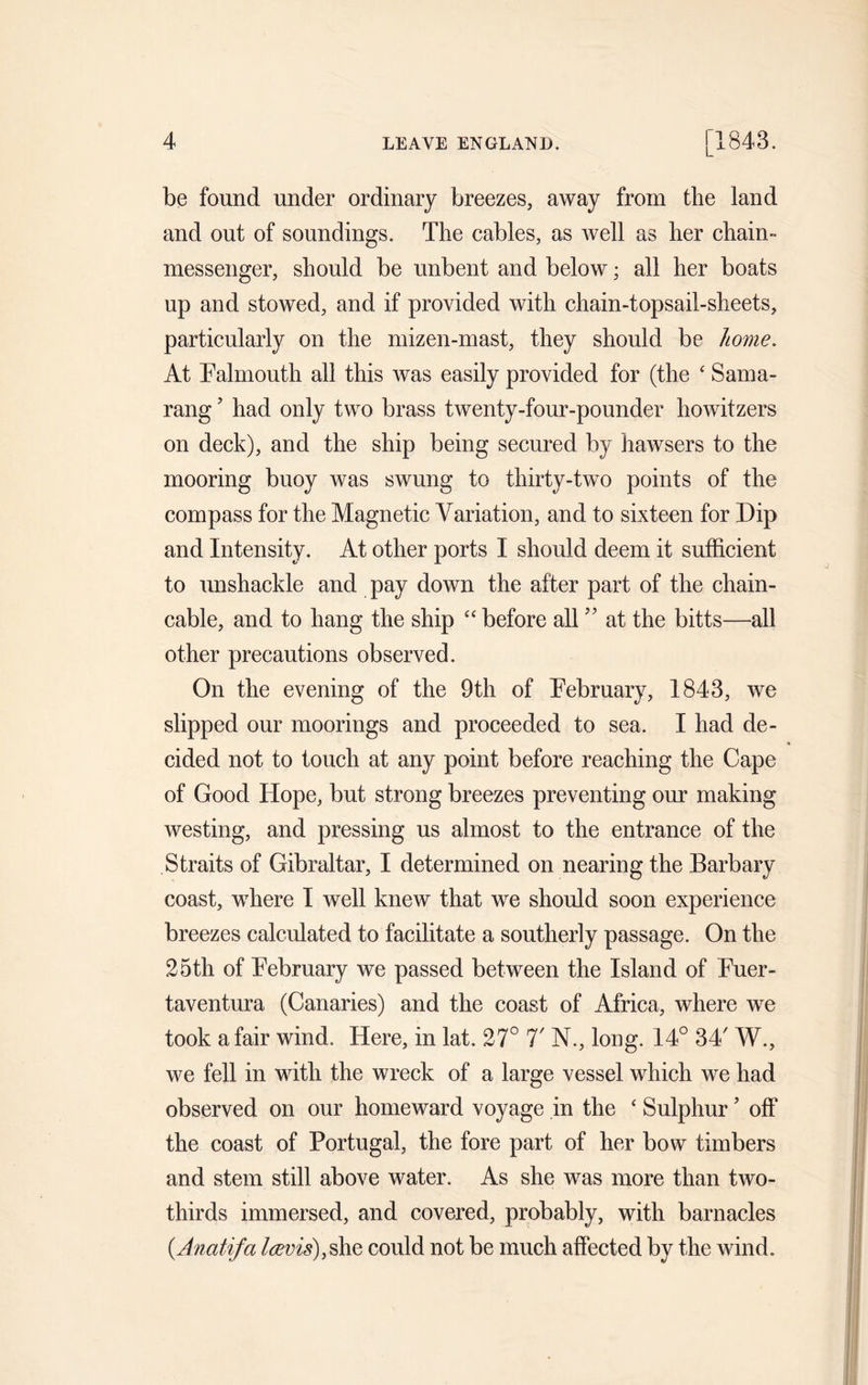 be found under ordinary breezes, away from the land and out of soundings. The cables, as well as her chain- messenger, should be unbent and below; all her boats up and stowed, and if provided with chain-topsail-sheets, particularly on the mizen-mast, they should be home. At Falmouth all this was easily provided for (the ‘ Sama- rang? had only two brass twenty-four-pounder howitzers on deck), and the ship being secured by hawsers to the mooring buoy was swung to thirty-two points of the compass for the Magnetic Variation, and to sixteen for Dip and Intensity. At other ports I should deem it sufficient to unshackle and pay down the after part of the chain- cable, and to hang the ship “ before all ” at the bitts—all other precautions observed. On the evening of the 9th of February, 1843, we slipped our moorings and proceeded to sea. I had de- cided not to touch at any point before reaching the Cape of Good Hope, but strong breezes preventing our making westing, and pressing us almost to the entrance of the Straits of Gibraltar, I determined on nearing the Barbary coast, where I well knew that we should soon experience breezes calculated to facilitate a southerly passage. On the 25th of February we passed between the Island of Fuer- taventura (Canaries) and the coast of Africa, where we took a fair wind. Here, in lat. 27° T N., long. 14° 34' W., we fell in with the wreck of a large vessel which we had observed on our homeward voyage in the ‘ Sulphur ’ off the coast of Portugal, the fore part of her bow timbers and stem still above water. As she was more than two- thirds immersed, and covered, probably, with barnacles (Anatifa l<zvis)}§he could not be much affected by the wind.