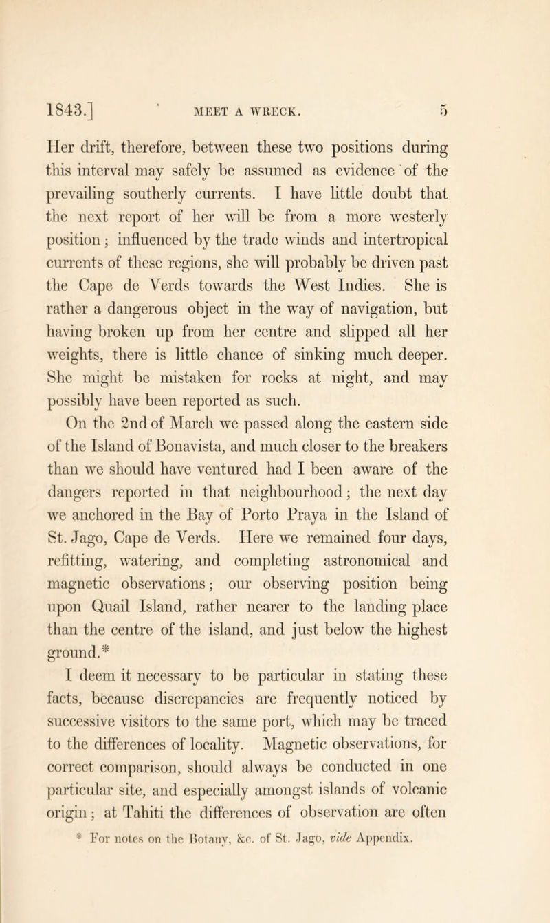 Her drift, therefore, between these two positions during this interval may safely be assumed as evidence of the prevailing southerly currents. I have little doubt that the next report of her will be from a more westerly position ; influenced by the trade winds and intertropical currents of these regions, she will probably be driven past the Cape de Verds towards the West Indies. She is rather a dangerous object in the way of navigation, but having broken up from her centre and slipped all her weights, there is little chance of sinking much deeper. She might be mistaken for rocks at night, and may possibly have been reported as such. On the 2nd of March we passed along the eastern side of the Island of Bonavista, and much closer to the breakers than we should have ventured had I been aware of the dangers reported in that neighbourhood; the next day we anchored in the Bay of Porto Praya in the Island of St. Jago, Cape de Yerds. Here we remained four days, refitting, watering, and completing astronomical and magnetic observations; our observing position being upon Quail Island, rather nearer to the landing place than the centre of the island, and just below the highest ground.* I deem it necessary to be particular in stating these facts, because discrepancies are frequently noticed by successive visitors to the same port, which may be traced to the differences of locality. Magnetic observations, for correct comparison, should always be conducted in one particular site, and especially amongst islands of volcanic origin; at Tahiti the differences of observation are often * For notes on the Botany, &amp;o. of St. Jago, vide Appendix.
