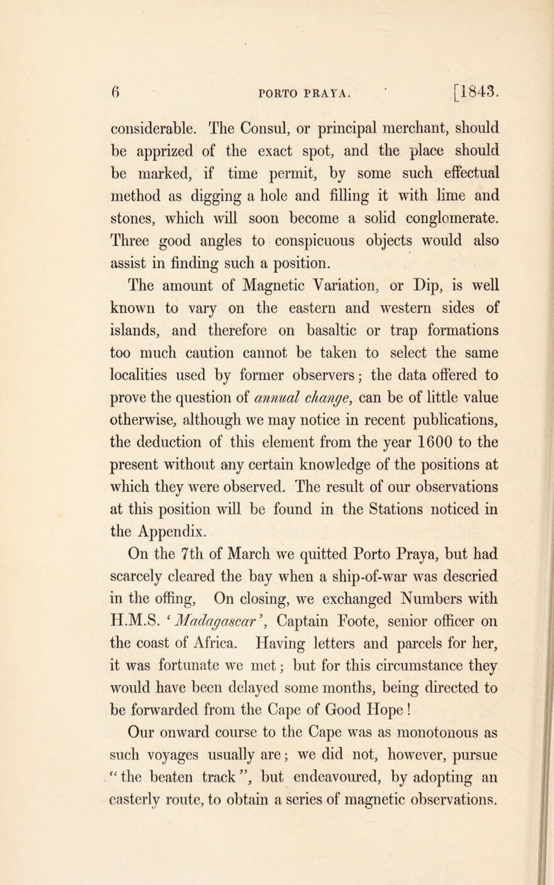 considerable. The Consul, or principal merchant, should be apprized of the exact spot, and the place should be marked, if time permit, by some such effectual method as digging a hole and filling it with lime and stones, which will soon become a solid conglomerate. Three good angles to conspicuous objects would also assist in finding such a position. The amount of Magnetic Variation, or Dip, is well known to vary on the eastern and western sides of islands, and therefore on basaltic or trap formations too much caution cannot be taken to select the same localities used by former observers; the data offered to prove the question of annual change, can be of little value otherwise, although we may notice in recent publications, the deduction of this element from the year 1600 to the present without any certain knowledge of the positions at which they were observed. The result of our observations at this position will be found in the Stations noticed in the Appendix. On the 7th of March we quitted Porto Praya, but had scarcely cleared the bay when a ship-of-war was descried in the offing, On closing, we exchanged Numbers with H.M.S. 4 Madagascar \ Captain Poote, senior officer on the coast of Africa. Having letters and parcels for her, it was fortunate we met; but for this circumstance they would have been delayed some months, being directed to be forwarded from the Cape of Good Hope ! Our onward course to the Cape was as monotonous as such voyages usually are; we did not, however, pursue “ the beaten track ”, but endeavoured, by adopting an easterly route, to obtain a series of magnetic observations.