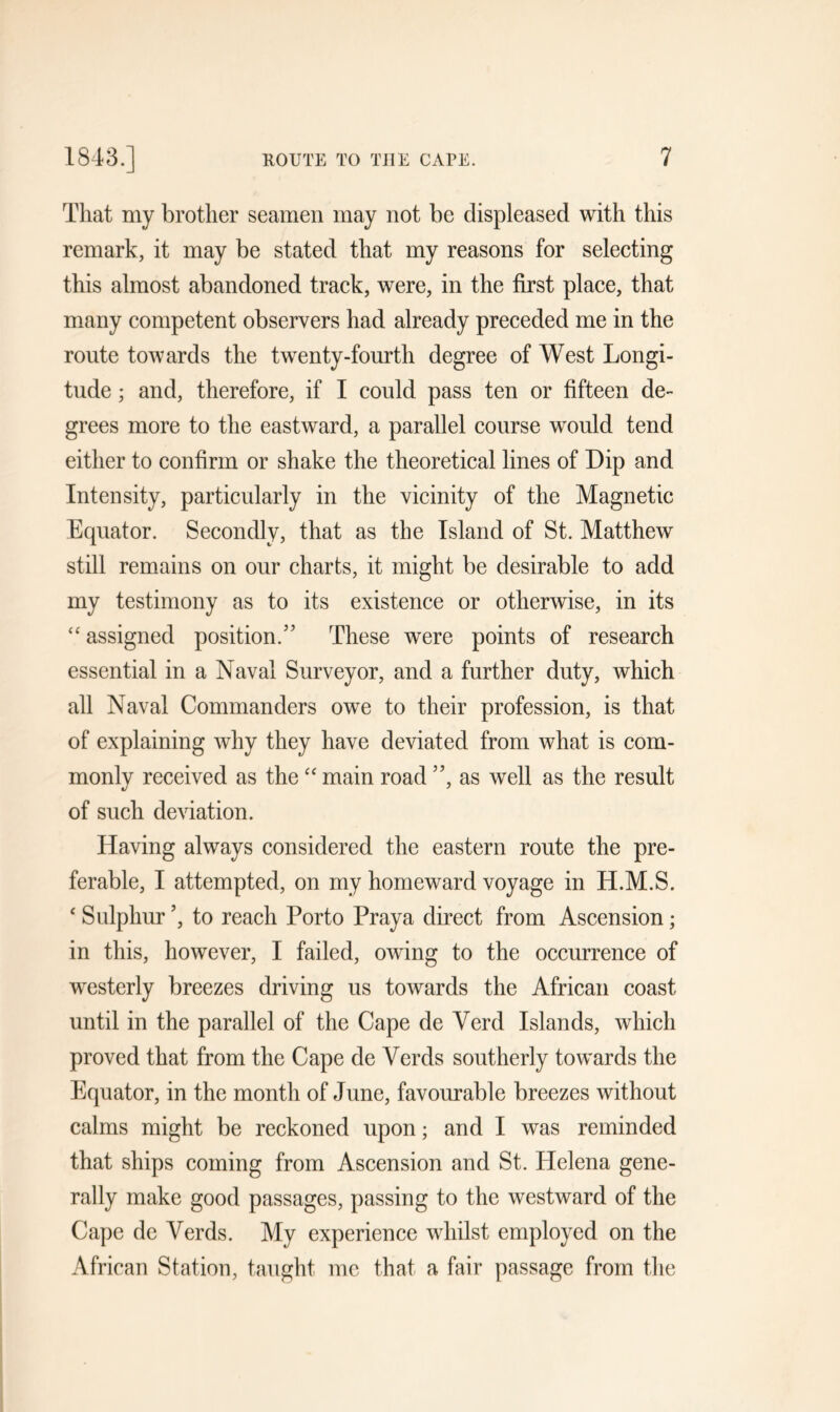 That my brother seamen may not be displeased with this remark, it may be stated that my reasons for selecting this almost abandoned track, were, in the first place, that many competent observers had already preceded me in the route towards the twenty-fourth degree of West Longi- tude ; and, therefore, if I could pass ten or fifteen de- grees more to the eastward, a parallel course would tend either to confirm or shake the theoretical lines of Dip and Intensity, particularly in the vicinity of the Magnetic Equator. Secondly, that as the Island of St. Matthew still remains on our charts, it might be desirable to add my testimony as to its existence or otherwise, in its “ assigned position/’ These were points of research essential in a Naval Surveyor, and a further duty, which all Naval Commanders owe to their profession, is that of explaining why they have deviated from what is com- monly received as the “ main road ”, as well as the result of such deviation. Having always considered the eastern route the pre- ferable, I attempted, on my homeward voyage in H.M.S. 4 Sulphur ’, to reach Porto Praya direct from Ascension; in this, however, I failed, owing to the occurrence of westerly breezes driving us towards the African coast until in the parallel of the Cape de Yerd Islands, which proved that from the Cape de Yerds southerly towards the Equator, in the month of June, favourable breezes without calms might be reckoned upon; and I was reminded that ships coming from Ascension and St. Helena gene- rally make good passages, passing to the westward of the Cape de Yerds. My experience whilst employed on the African Station, taught me that a fair passage from the