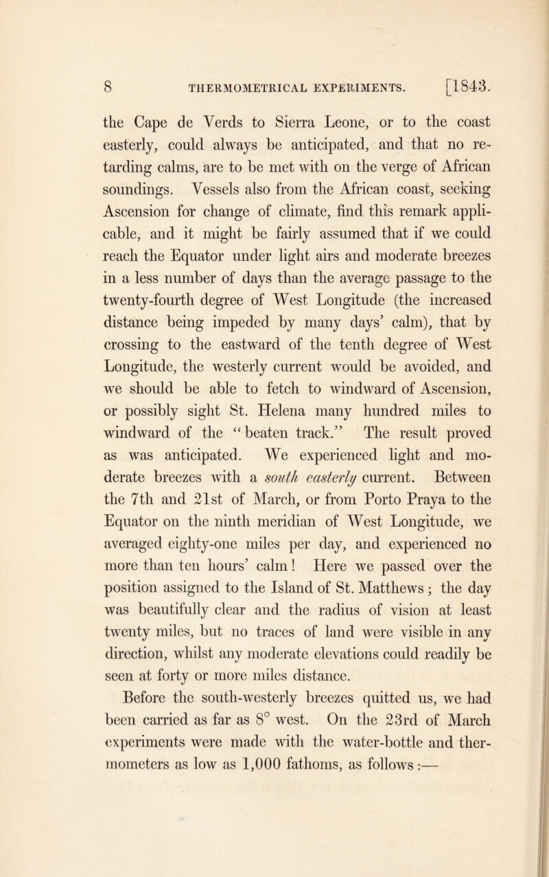 the Cape de Yerds to Sierra Leone, or to the coast easterly, could always be anticipated, and that no re- tarding calms, are to be met with on the verge of African soundings. Vessels also from the African coast, seeking Ascension for change of climate, find this remark appli- cable, and it might be fairly assumed that if we could reach the Equator under light airs and moderate breezes in a less number of days than the average passage to the twenty-fourth degree of West Longitude (the increased distance being impeded by many days’ calm), that by crossing to the eastward of the tenth degree of West Longitude, the westerly current would be avoided, and we should be able to fetch to windward of Ascension, or possibly sight St. Helena many hundred miles to windward of the “ beaten track.” The result proved as was anticipated. We experienced light and mo- derate breezes with a south easterly current. Between the 7 th and 21st of March, or from Porto Pray a to the Equator on the ninth meridian of West Longitude, we averaged eighty-one miles per day, and experienced no more than ten hours’ calm! Here we passed over the position assigned to the Island of St. Matthews ; the day was beautifully clear and the radius of vision at least twenty miles, but no traces of land were visible in any direction, whilst any moderate elevations could readily be seen at forty or more miles distance. Before the south-westerly breezes quitted us, we had been carried as far as 8° west. On the 23rd of March experiments were made with the water-bottle and ther- mometers as low as 1,000 fathoms, as follows:—