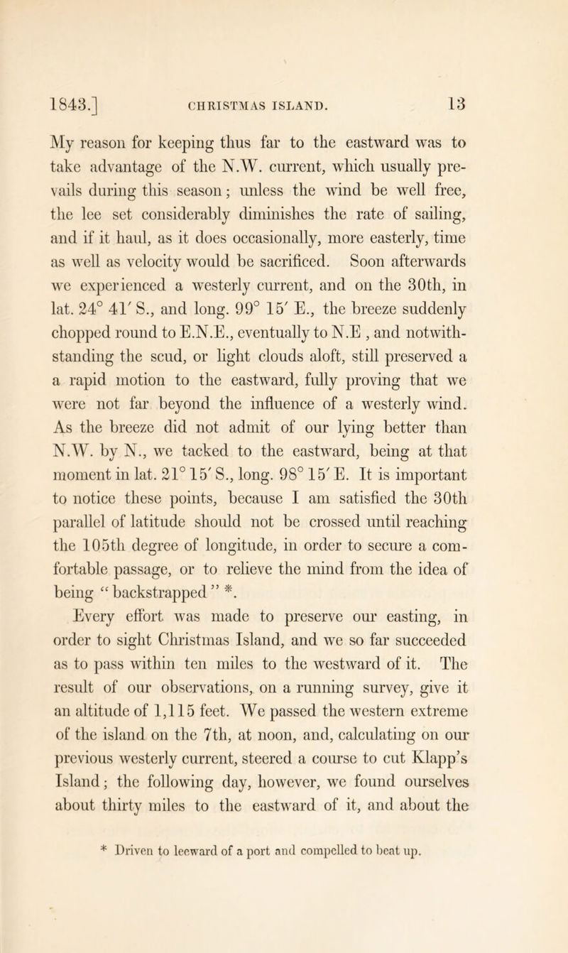 My reason for keeping thus far to the eastward was to take advantage of the N.W. current, which usually pre- vails during this season; unless the wind be well free, the lee set considerably diminishes the rate of sailing, and if it haul, as it does occasionally, more easterly, time as well as velocity would be sacrificed. Soon afterwards we experienced a westerly current, and on the 30th, in lat. 24° 41' S., and long. 99° 15' E., the breeze suddenly chopped round to E.N.E., eventually to N.E , and notwith- standing the scud, or light clouds aloft, still preserved a a rapid motion to the eastward, fully proving that we were not far beyond the influence of a westerly wind. As the breeze did not admit of our lying better than N.W. by N., we tacked to the eastward, being at that moment in lat. 21° 15' S., long. 98° 15' E. It is important to notice these points, because I am satisfied the 30th parallel of latitude should not be crossed until reaching the 105th degree of longitude, in order to secure a com- fortable passage, or to relieve the mind from the idea of being “ backstrapped ” *. Every effort was made to preserve our easting, in order to sight Christmas Island, and we so far succeeded as to pass within ten miles to the westward of it. The result of our observations, on a running survey, give it an altitude of 1,115 feet. We passed the western extreme of the island on the 7th, at noon, and, calculating on our previous westerly current, steered a course to cut Klapp’s Island; the following day, however, we found ourselves about thirty miles to the eastward of it, and about the * Driven to leeward of a port and compelled to beat up.