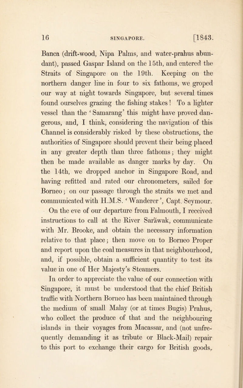 Banca (drift-wood, Nipa Palms, and water-pralius abun- dant), passed Gaspar Island on the 15th, and entered the Straits of Singapore on the 19th. Keeping on the northern danger line in four to six fathoms, we groped our way at night towards Singapore, but several times found ourselves grazing the fishing stakes ! To a lighter vessel than the ‘ Samarang’ this might have proved dan- gerous, and, I think, considering the navigation of this Channel is considerably risked by these obstructions, the authorities of Singapore should prevent their being placed in any greater depth than three fathoms; they might then be made available as danger marks by day. On the 14th, we dropped anchor in Singapore Boad, and having refitted and rated our chronometers, sailed for Borneo; on our passage through the straits we met and communicated with H.M.S. ‘Wanderer ’, Capt. Seymour. On the eve of our departure from Falmouth, I received instructions to call at the River Sarawak, communicate with Mr. Brooke, and obtain the necessary information relative to that place; then move on to Borneo Proper and report upon the coal measures in that neighbourhood, and, if possible, obtain a sufficient quantity to test its value in one of Her Majesty’s Steamers. In order to appreciate the value of our connection with Singapore, it must be understood that the chief British traffic with Northern Borneo has been maintained through the medium of small Malay (or at times Bugis) Prahus, who collect the produce of that and the neighbouring islands in their voyages from Macassar, and (not unfre- quently demanding it as tribute or Black-Mail) repair to this port to exchange their cargo for British goods.
