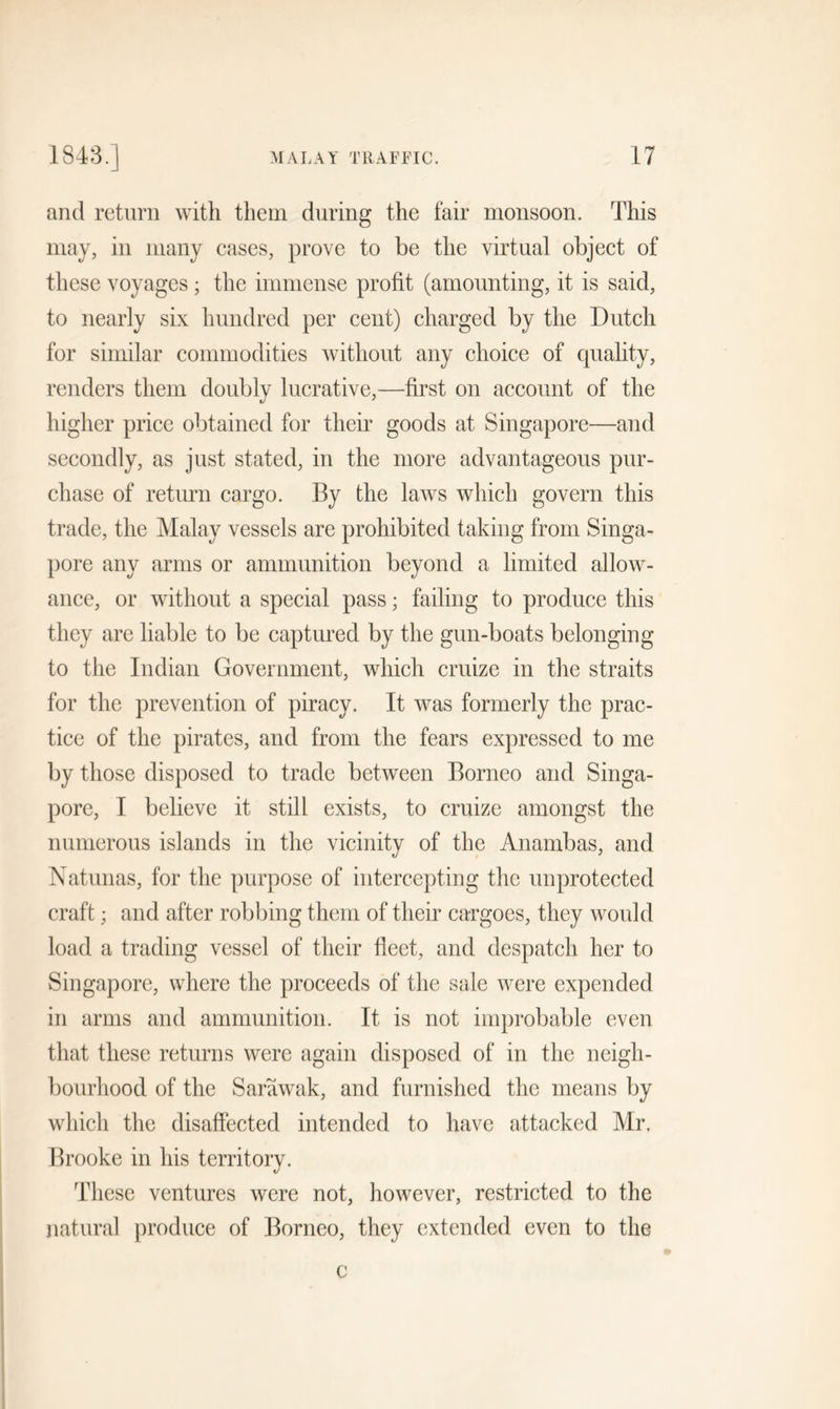 and return with them during the fair monsoon. This may, in many cases, prove to be the virtual object of these voyages ; the immense profit (amounting, it is said, to nearly six hundred per cent) charged by the Dutch for similar commodities without any choice of quality, renders them doubly lucrative,—first on account of the higher price obtained for their goods at Singapore—and secondly, as just stated, in the more advantageous pur- chase of return cargo. By the laws which govern this trade, the Malay vessels are prohibited taking from Singa- pore any arms or ammunition beyond a limited allow- ance, or without a special pass; failing to produce this they are liable to be captured by the gun-boats belonging to the Indian Government, which cruize in the straits for the prevention of piracy. It was formerly the prac- tice of the pirates, and from the fears expressed to me by those disposed to trade between Borneo and Singa- pore, I believe it still exists, to cruize amongst the numerous islands in the vicinity of the Anambas, and Natunas, for the purpose of intercepting the unprotected craft; and after robbing them of their cargoes, they would load a trading vessel of their fleet, and despatch her to Singapore, where the proceeds of the sale were expended in arms and ammunition. It is not improbable even that these returns were again disposed of in the neigh- bourhood of the Sarawak, and furnished the means by which the disaffected intended to have attacked Mr. Brooke in his territory. These ventures were not, however, restricted to the natural produce of Borneo, they extended even to the c