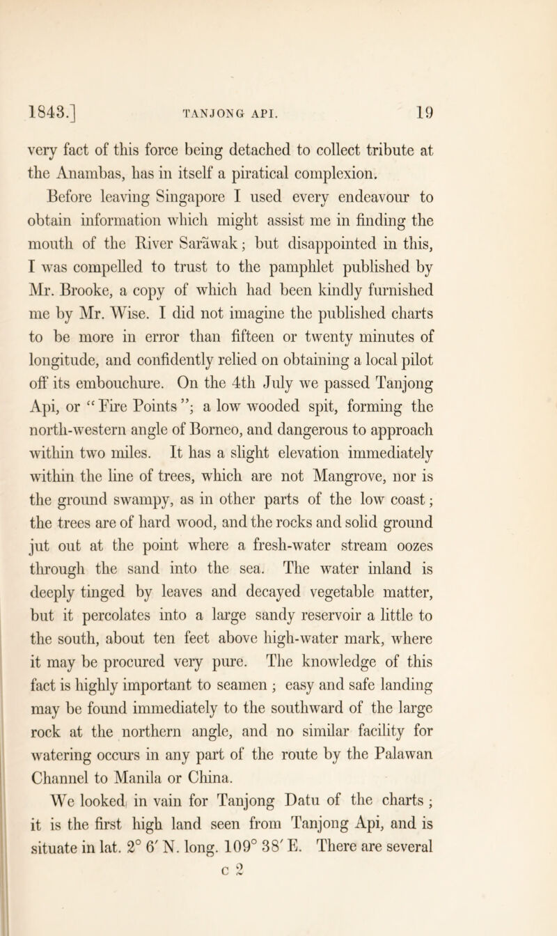 very fact of this force being detached to collect tribute at the Anambas, has in itself a piratical complexion. Before leaving Singapore I used every endeavour to obtain information which might assist me in finding the mouth of the River Sarawak; but disappointed in this, I was compelled to trust to the pamphlet published by Mr. Brooke, a copy of which had been kindly furnished me by Mr. Wise. I did not imagine the published charts to be more in error than fifteen or twenty minutes of longitude, and confidently relied on obtaining a local pilot off its embouchure. On the 4th July we passed Tanjong Api, or “Eire Points”; a low wooded spit, forming the north-western angle of Borneo, and dangerous to approach within two miles. It has a slight elevation immediately within the line of trees, which are not Mangrove, nor is the ground swampy, as in other parts of the low coast; the trees are of hard wood, and the rocks and solid ground jut out at the point where a fresh-water stream oozes through the sand into the sea. The water inland is deeply tinged by leaves and decayed vegetable matter, but it percolates into a large sandy reservoir a little to the south, about ten feet above high-water mark, where it may be procured very pure. The knowledge of this fact is highly important to seamen ; easy and safe landing may be found immediately to the southward of the large rock at the northern angle, and no similar facility for watering occurs in any part of the route by the Palawan Channel to Manila or China. We looked, in vain for Tanjong Datu of the charts ; it is the first high land seen from Tanjong Api, and is situate in lat. 2° 6' N. long. 109° 38' E. There are several c 2