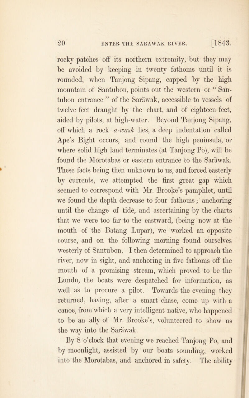 rocky patches off its northern extremity, but they may be avoided by keeping in twenty fathoms until it is rounded, when Tanjong Sipang, capped by the high mountain of Santubon, points out the western or “ San- tubon entrance ” of the Sarawak, accessible to vessels of twelve feet draught by the chart, and of eighteen feet, aided by pilots, at high-water. Beyond Tanjong Sipang, off which a rock a-wash lies, a deep indentation called Ape’s Bight occurs, and round the high peninsula, or where solid high land terminates (at Tanjong Po), will be found the Morotabas or eastern entrance to the Sarawak. These facts being then unknown to us, and forced easterly by currents, we attempted the first great gap which seemed to correspond with Mr. Brooke’s pamphlet, until we found the depth decrease to four fathoms; anchoring until the change of tide, and ascertaining by the charts that we were too far to the eastward, (being now at the mouth of the Batang Lupar), we worked an opposite course, and on the following morning found ourselves westerly of Santubon. I then determined to approach the river, now in sight, and anchoring in five fathoms off the mouth of a promising stream, which proved to be the Lundu, the boats were despatched for information, as well as to procure a pilot. Towards the evening they returned, having, after a smart chase, come up with a canoe, from which a very intelligent native, who happened to be an ally of Mr. Brooke’s, volunteered to show us the way into the Sarawak. By 8 o’clock that evening we reached Tanjong Po, and by moonlight, assisted by our boats sounding, worked into the Morotabas, and anchored in safety. The ability