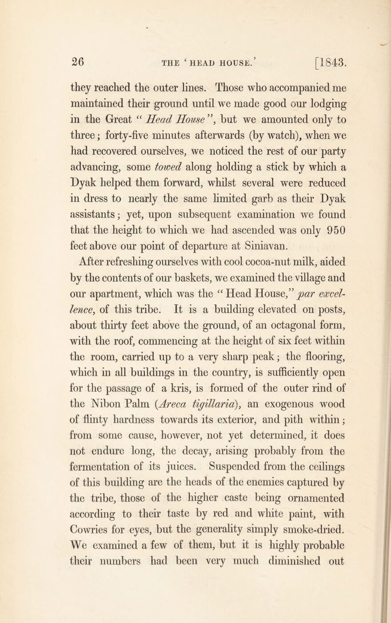 they reached the outer lines. Those who accompanied me maintained their ground until we made good our lodging in the Great “ Head House ”, but we amounted only to three; forty-five minutes afterwards (by watch), when we had recovered ourselves, we noticed the rest of our party advancing, some towed along holding a stick by which a Dyak helped them forward, whilst several were reduced in dress to nearly the same limited garb as their Dyak assistants; yet, upon subsequent examination we found that the height to which we had ascended was only 950 feet above our point of departure at Siniavan. After refreshing ourselves with cool cocoa-nut milk, aided by the contents of our baskets, we examined the village and our apartment, which was the “Head House,”par excel- lence, of this tribe. It is a building elevated on posts, about thirty feet above the ground, of an octagonal form, with the roof, commencing at the height of six feet within the room, carried up to a very sharp peak; the flooring, which in all buildings in the country, is sufficiently open for the passage of a kris, is formed of the outer rind of the Nibon Palm (Areca tig ill aria), an exogenous wood of flinty hardness towards its exterior, and pith within; from some cause, however, not yet determined, it does not endure long, the decay, arising probably from the fermentation of its juices. Suspended from the ceilings of this building are the heads of the enemies captured by the tribe, those of the higher caste being ornamented according to their taste by red and white paint, with Cowries for eyes, but the generality simply smoke-dried. We examined a few of them, but it is highly probable their numbers had been very much diminished out