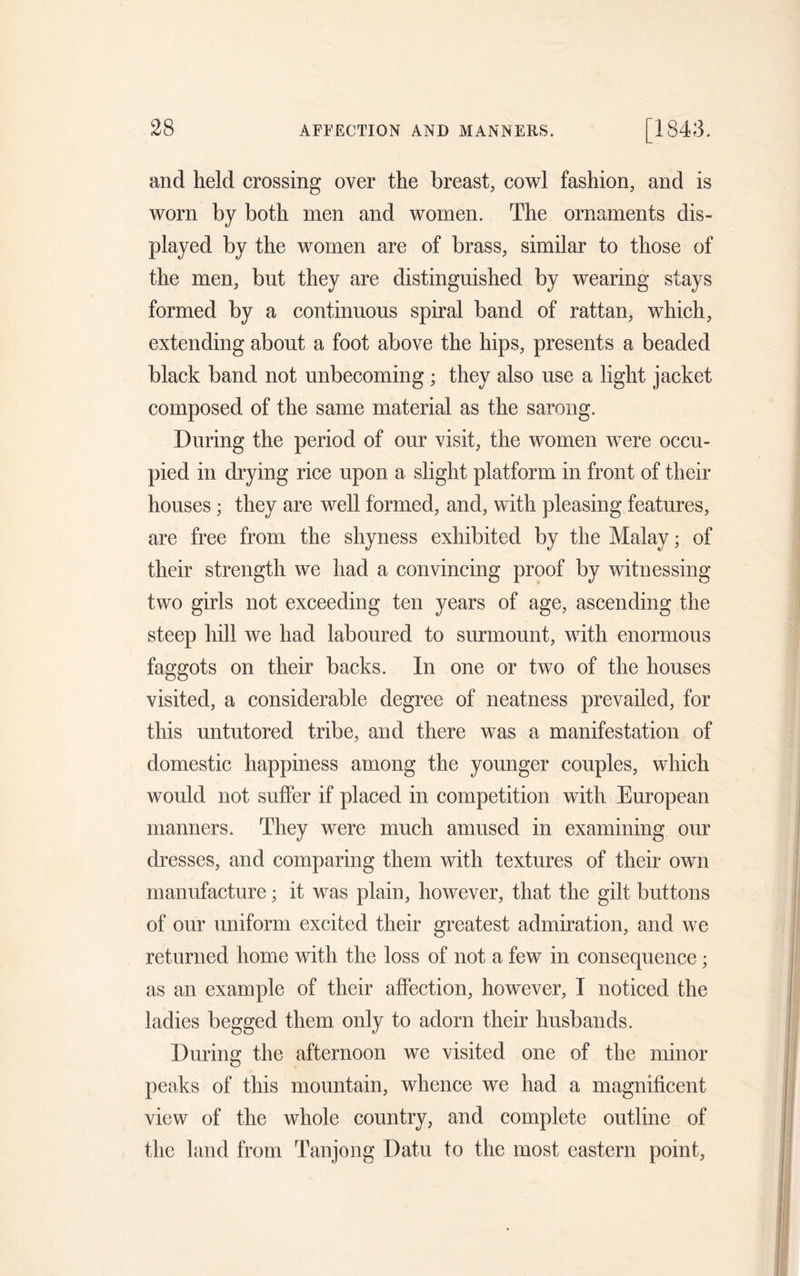 and held crossing over the breast, cowl fashion, and is worn by both men and women. The ornaments dis- played by the women are of brass, similar to those of the men, but they are distinguished by wearing stays formed by a continuous spiral band of rattan, which, extending about a foot above the hips, presents a beaded black band not unbecoming ; they also use a light jacket composed of the same material as the sarong. During the period of our visit, the women were occu- pied in drying rice upon a slight platform in front of their houses; they are well formed, and, with pleasing features, are free from the shyness exhibited by the Malay; of their strength we had a convincing proof by witnessing two girls not exceeding ten years of age, ascending the steep hill we had laboured to surmount, with enormous faggots on their backs. In one or two of the houses visited, a considerable degree of neatness prevailed, for this untutored tribe, and there was a manifestation of domestic happiness among the younger couples, which would not suffer if placed in competition with European manners. They were much amused in examining our dresses, and comparing them with textures of their own manufacture; it was plain, however, that the gilt buttons of our uniform excited their greatest admiration, and we returned home with the loss of not a few in consequence; as an example of their affection, however, I noticed the ladies begged them only to adorn their husbands. During the afternoon we visited one of the minor peaks of this mountain, whence we had a magnificent view of the whole country, and complete outline of the land from Tanjong Datu to the most eastern point,
