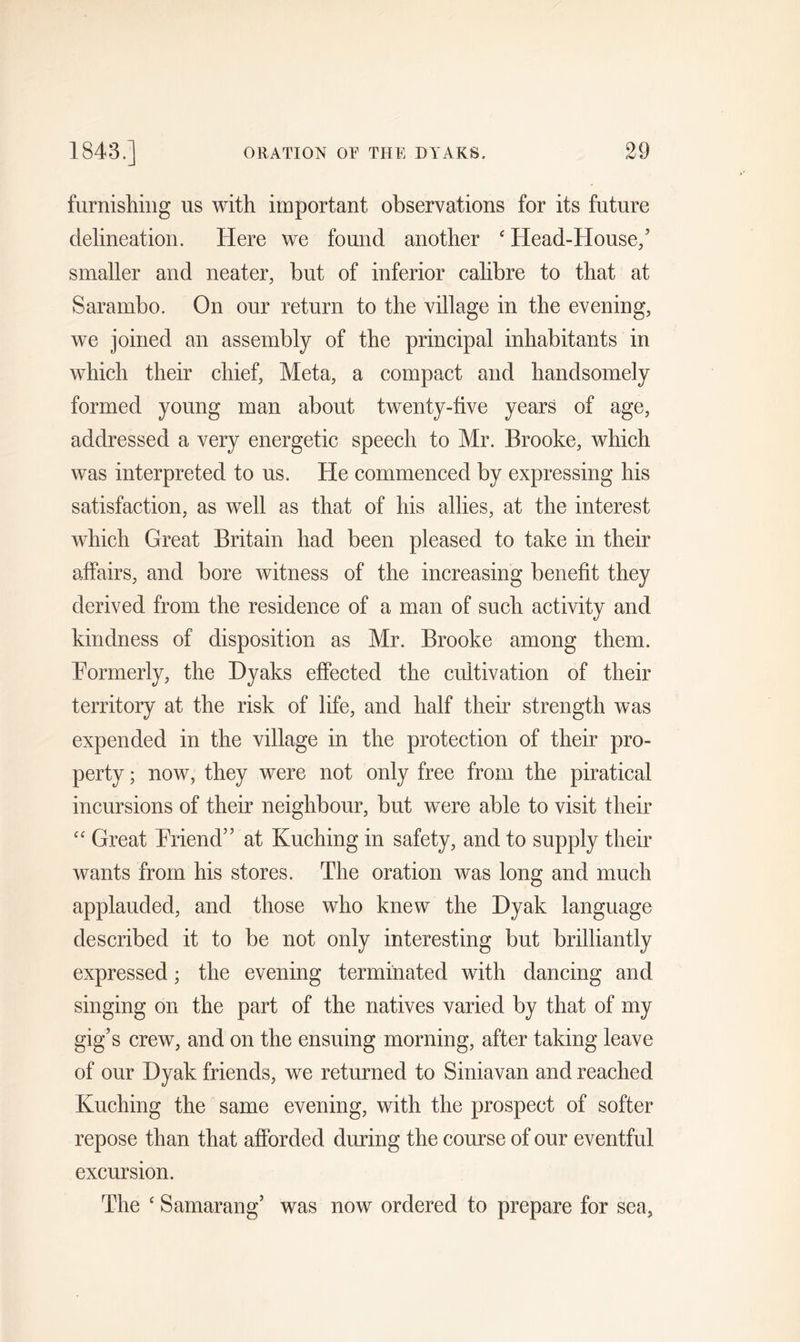 furnishing us with important observations for its future delineation. Here we found another ‘ Head-House/ smaller and neater, but of inferior calibre to that at Sarambo. On our return to the village in the evening, we joined an assembly of the principal inhabitants in which their chief, Meta, a compact and handsomely formed young man about twenty-five years of age, addressed a very energetic speech to Mr. Brooke, which was interpreted to us. He commenced by expressing his satisfaction, as well as that of his allies, at the interest which Great Britain had been pleased to take in their affairs, and bore witness of the increasing benefit they derived from the residence of a man of such activity and kindness of disposition as Mr. Brooke among them. Formerly, the Dyaks effected the cultivation of their territory at the risk of life, and half their strength was expended in the village in the protection of their pro- perty ; now, they were not only free from the piratical incursions of their neighbour, but were able to visit their “ Great Friend” at Kuching in safety, and to supply their wants from his stores. The oration was long and much applauded, and those who knew the Dyak language described it to be not only interesting but brilliantly expressed; the evening terminated with dancing and singing on the part of the natives varied by that of my gig’s crew, and on the ensuing morning, after taking leave of our Dyak friends, we returned to Siniavan and reached Kuching the same evening, with the prospect of softer repose than that afforded during the course of our eventful excursion. The £ Samarang’ was now ordered to prepare for sea,