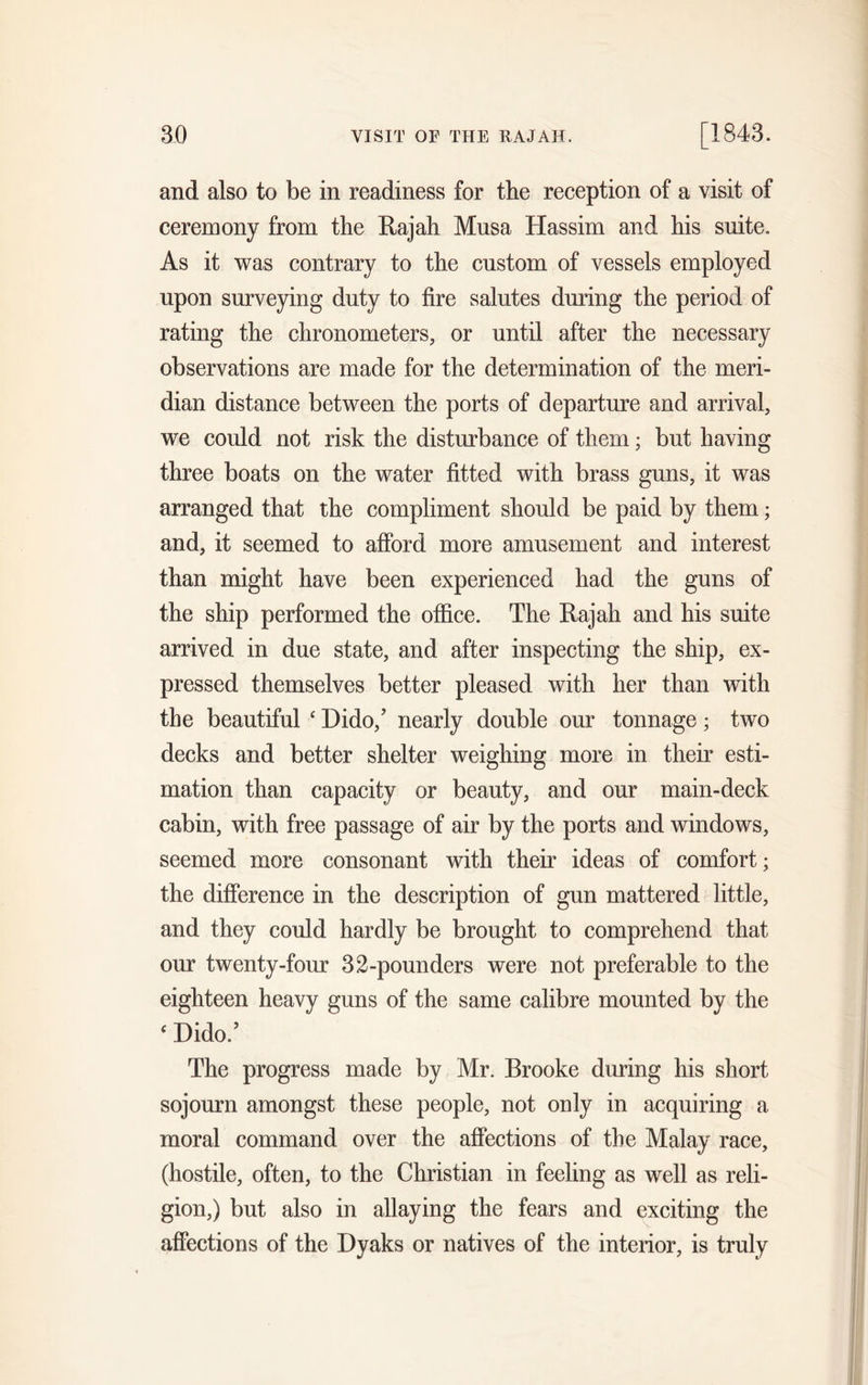and also to be in readiness for the reception of a visit of ceremony from the Rajah Mnsa Hassim and his suite. As it was contrary to the custom of vessels employed upon surveying duty to fire salutes during the period of rating the chronometers, or until after the necessary observations are made for the determination of the meri- dian distance between the ports of departure and arrival, we could not risk the disturbance of them; but having three boats on the water fitted with brass guns, it was arranged that the compliment should be paid by them; and, it seemed to afford more amusement and interest than might have been experienced had the guns of the ship performed the office. The Rajah and his suite arrived in due state, and after inspecting the ship, ex- pressed themselves better pleased with her than with the beautiful ‘ Dido/ nearly double our tonnage; two decks and better shelter weighing more in their esti- mation than capacity or beauty, and our main-deck cabin, with free passage of air by the ports and windows, seemed more consonant with their ideas of comfort; the difference in the description of gun mattered little, and they could hardly be brought to comprehend that our twenty-four 32-pounders were not preferable to the eighteen heavy guns of the same calibre mounted by the c Dido/ The progress made by Mr. Brooke during his short sojourn amongst these people, not only in acquiring a moral command over the affections of the Malay race, (hostile, often, to the Christian in feeling as well as reli- gion,) but also in allaying the fears and exciting the affections of the Dyaks or natives of the interior, is truly