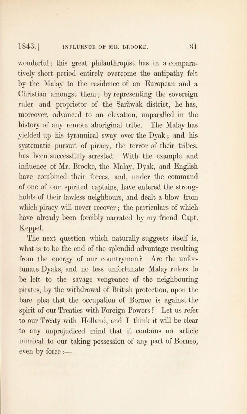 1848.] INFLUENCE OF MR. BROOKE. 81 wonderful; this great philanthropist has in a compara- tively short period entirely overcome the antipathy felt by the Malay to the residence of an European and a Christian amongst them; by representing the sovereign ruler and proprietor of the Sarawak district, he has, moreover, advanced to an elevation, unparalled in the history of any remote aboriginal tribe. The Malay has yielded up his tyrannical sway over the Dyak; and his systematic pursuit of piracy, the terror of their tribes, has been successfully arrested. With the example and influence of Mr. Brooke, the Malay, Dyak, and English have combined their forces, and, under the command of one of our spirited captains, have entered the strong- holds of their lawless neighbours, and dealt a blow from which piracy will never recover; the particulars of which have already been forcibly narrated by my friend Capt. Keppel. The next question which naturally suggests itself is, what is to be the end of the splendid advantage resulting from the energy of our countryman? Are the unfor- tunate Dyaks, and no less unfortunate Malay rulers to be left to the savage vengeance of the neighbouring pirates, by the withdrawal of British protection, upon the bare plea that the occupation of Borneo is against the spirit of our Treaties with Foreign Powers ? Let us refer to our Treaty with Holland, and I think it will be clear to any unprejudiced mind that it contains no article inimical to our taking possession of any part of Borneo, even by force :—