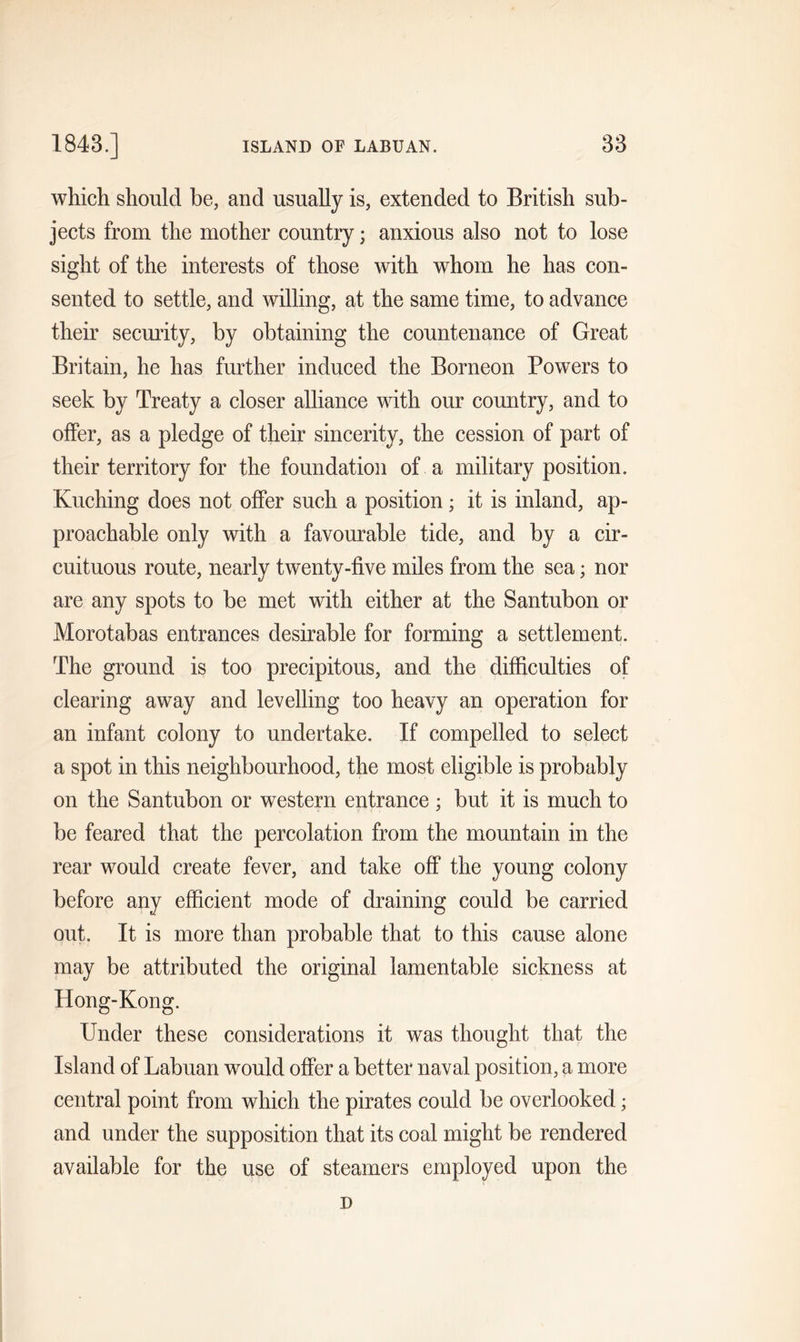 which should be, and usually is, extended to British sub- jects from the mother country; anxious also not to lose sight of the interests of those with whom he has con- sented to settle, and willing, at the same time, to advance their security, by obtaining the countenance of Great Britain, he has further induced the Borneon Powers to seek by Treaty a closer alliance with our country, and to offer, as a pledge of their sincerity, the cession of part of their territory for the foundation of a military position. Kuching does not offer such a position; it is inland, ap- proachable only with a favourable tide, and by a cir- cuituous route, nearly twenty-five miles from the sea; nor are any spots to be met with either at the Santubon or Morotabas entrances desirable for forming a settlement. The ground is too precipitous, and the difficulties of clearing away and levelling too heavy an operation for an infant colony to undertake. If compelled to select a spot in this neighbourhood, the most eligible is probably on the Santubon or western entrance ; but it is much to be feared that the percolation from the mountain in the rear would create fever, and take off the young colony before any efficient mode of draining could be carried out. It is more than probable that to this cause alone may be attributed the original lamentable sickness at Hong-Kong. Under these considerations it was thought that the Island of Labuan would offer a better naval position, a more central point from which the pirates could be overlooked; and under the supposition that its coal might be rendered available for the use of steamers employed upon the D