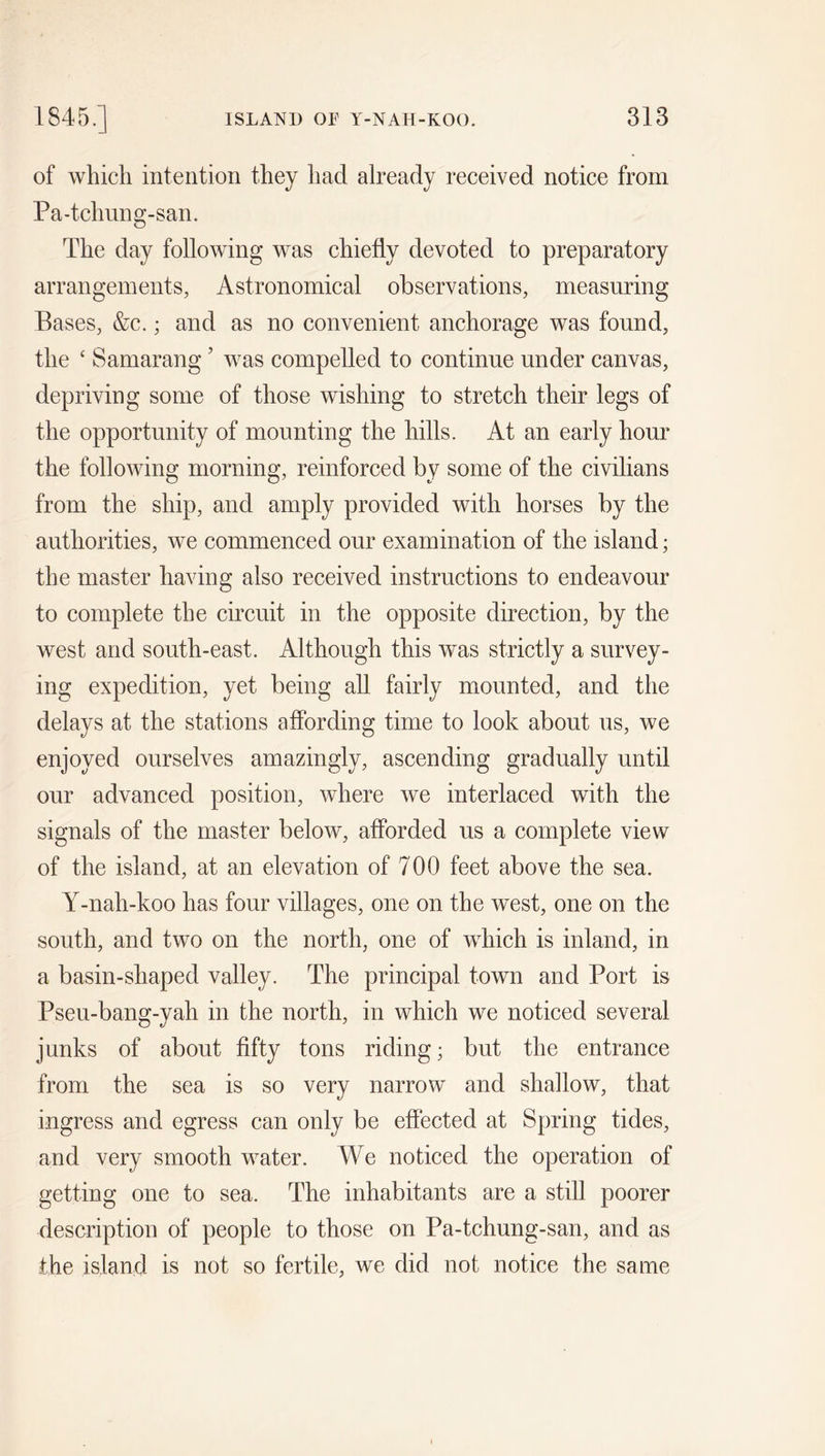 of which intention they had already received notice from Pa-tchung-san. The day following was chiefly devoted to preparatory arrangements, Astronomical observations, measuring Bases, &amp;c.; and as no convenient anchorage was found, the ‘ Samarang ’ was compelled to continue under canvas, depriving some of those wishing to stretch their legs of the opportunity of mounting the hills. At an early hour the following morning, reinforced by some of the civilians from the ship, and amply provided with horses by the authorities, we commenced our examination of the island; the master having also received instructions to endeavour to complete the circuit in the opposite direction, by the west and south-east. Although this was strictly a survey- ing expedition, yet being all fairly mounted, and the delays at the stations affording time to look about us, we enjoyed ourselves amazingly, ascending gradually until our advanced position, where we interlaced with the signals of the master below, afforded us a complete view of the island, at an elevation of 700 feet above the sea. Y-nah-koo has four villages, one on the west, one on the south, and two on the north, one of which is inland, in a basin-shaped valley. The principal town and Port is Pseu-bang-yah in the north, in which we noticed several junks of about fifty tons riding; but the entrance from the sea is so very narrow and shallow, that ingress and egress can only be effected at Spring tides, and very smooth water. We noticed the operation of getting one to sea. The inhabitants are a still poorer description of people to those on Pa-tchung-san, and as the island is not so fertile, we did not notice the same