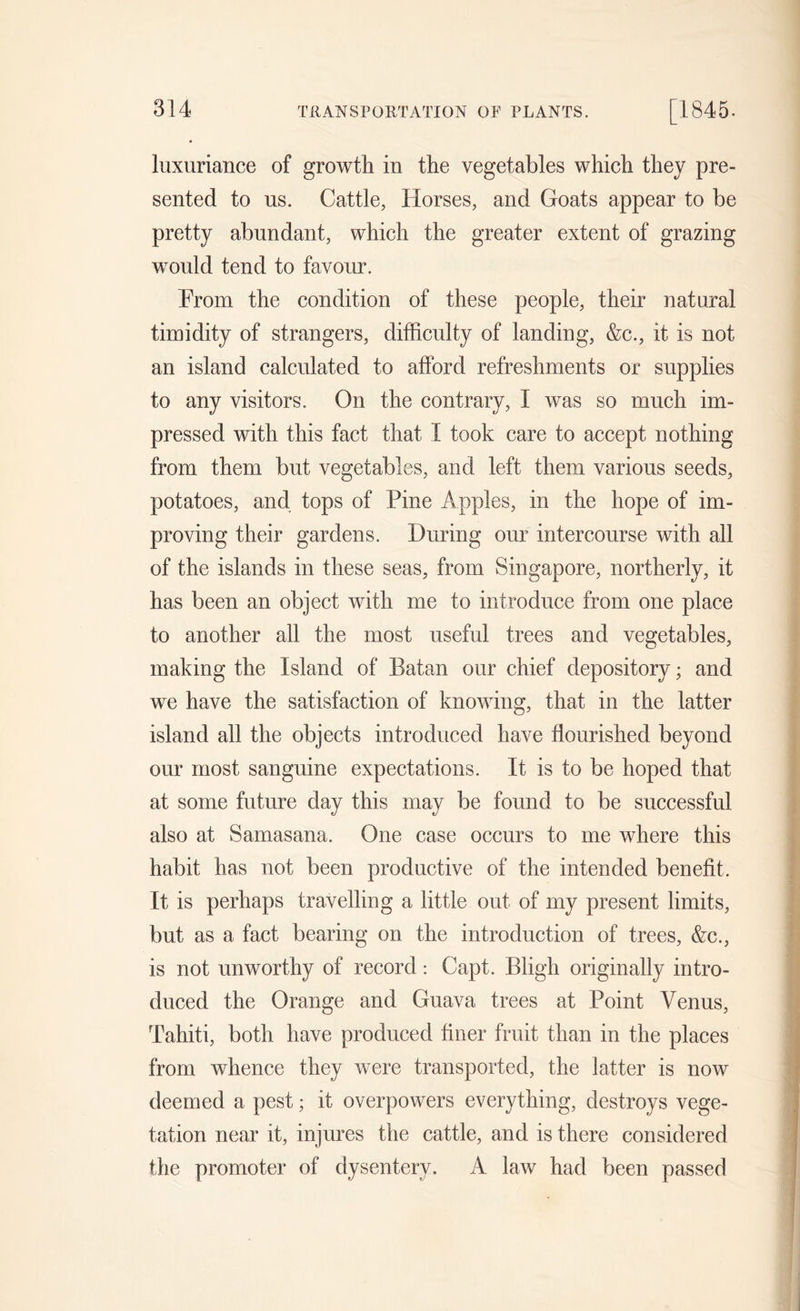 luxuriance of growth in the vegetables which they pre- sented to us. Cattle, Horses, and Goats appear to be pretty abundant, which the greater extent of grazing would tend to favour. Prom the condition of these people, their natural timidity of strangers, difficulty of landing, &amp;c., it is not an island calculated to afford refreshments or supplies to any visitors. On the contrary, I was so much im- pressed with this fact that I took care to accept nothing from them but vegetables, and left them various seeds, potatoes, and tops of Pine Apples, in the hope of im- proving their gardens. During our intercourse with all of the islands in these seas, from Singapore, northerly, it has been an object with me to introduce from one place to another all the most useful trees and vegetables, making the Island of Batan our chief depository; and we have the satisfaction of knowing, that in the latter island all the objects introduced have flourished beyond our most sanguine expectations. It is to be hoped that at some future day this may be found to be successful also at Samasana. One case occurs to me where this habit has not been productive of the intended benefit. It is perhaps travelling a little out of my present limits, but as a fact bearing on the introduction of trees, &amp;c., is not unworthy of record: Capt. Bligh originally intro- duced the Orange and Guava trees at Point Venus, Tahiti, both have produced finer fruit than in the places from whence they were transported, the latter is now deemed a pest; it overpowers everything, destroys vege- tation near it, injures the cattle, and is there considered the promoter of dysentery. A law had been passed
