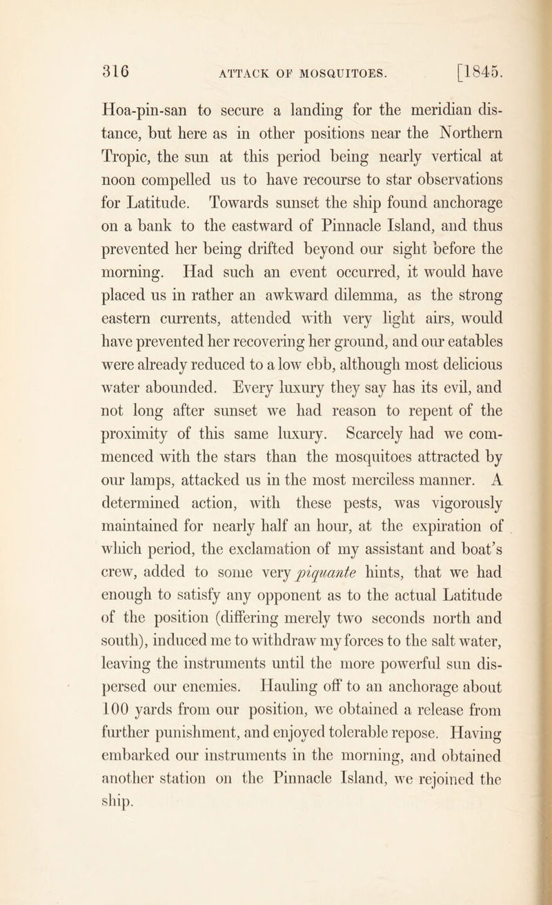 Hoa-pin-san to secure a landing for the meridian dis- tance, but here as in other positions near the Northern Tropic, the sun at this period being nearly vertical at noon compelled us to have recourse to star observations for Latitude. Towards sunset the ship found anchorage on a bank to the eastward of Pinnacle Island, and thus prevented her being drifted beyond our sight before the morning. Had such an event occurred, it would have placed us in rather an awkward dilemma, as the strong eastern currents, attended with very light airs, would have prevented her recovering her ground, and our eatables were already reduced to a low ebb, although most delicious water abounded. Every luxury they say has its evil, and not long after sunset we had reason to repent of the proximity of this same luxury. Scarcely had we com- menced with the stars than the mosquitoes attracted by our lamps, attacked us in the most merciless manner. A determined action, with these pests, was vigorously maintained for nearly half an hour, at the expiration of which period, the exclamation of my assistant and boat’s crew, added to some very piquante hints, that we had enough to satisfy any opponent as to the actual Latitude of the position (differing merely two seconds north and south), induced me to withdraw my forces to the salt water, leaving the instruments until the more powerful sun dis- persed our enemies. Hauling off to an anchorage about 100 yards from our position, we obtained a release from further punishment, and enjoyed tolerable repose. Having embarked our instruments in the morning, and obtained another station on the Pinnacle Island, we rejoined the ship.