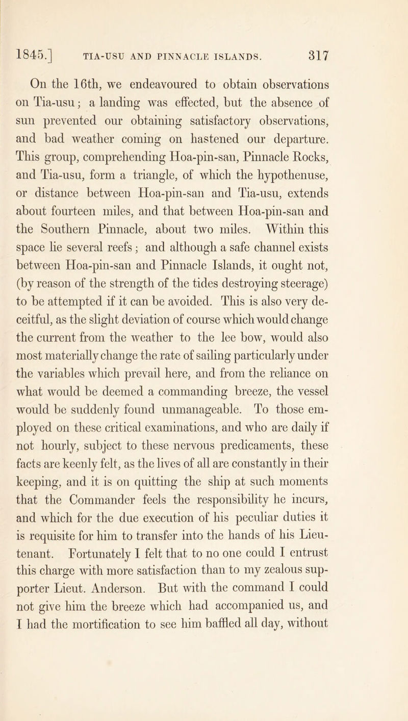 On the 16th, we endeavoured to obtain observations on Tia-usu; a landing was effected, but the absence of sun prevented our obtaining satisfactory observations, and bad weather coming on hastened our departure. This group, comprehending Hoa-pin-san, Pinnacle Rocks, and Tia-usu, form a triangle, of which the hypothenuse, or distance between Hoa-pin-san and Tia-usu, extends about fourteen miles, and that between Hoa-pin-san and the Southern Pinnacle, about two miles. Within this space lie several reefs; and although a safe channel exists between Hoa-pin-san and Pinnacle Islands, it ought not, (by reason of the strength of the tides destroying steerage) to be attempted if it can be avoided. This is also very de- ceitful, as the slight deviation of course which would change the current from the weather to the lee bow, would also most materially change the rate of sailing particularly under the variables which prevail here, and from the reliance on what would be deemed a commanding breeze, the vessel would be suddenly found unmanageable. To those em- ployed on these critical examinations, and who are daily if not hourly, subject to these nervous predicaments, these facts are keenly felt, as the lives of all are constantly in their keeping, and it is on quitting the ship at such moments that the Commander feels the responsibility he incurs, and which for the due execution of his peculiar duties it is requisite for him to transfer into the hands of his Lieu- tenant. Fortunately I felt that to no one could I entrust this charge with more satisfaction than to my zealous sup- porter Lieut. Anderson. But with the command I could not give him the breeze which had accompanied us, and I had the mortification to see him baffied all day, without