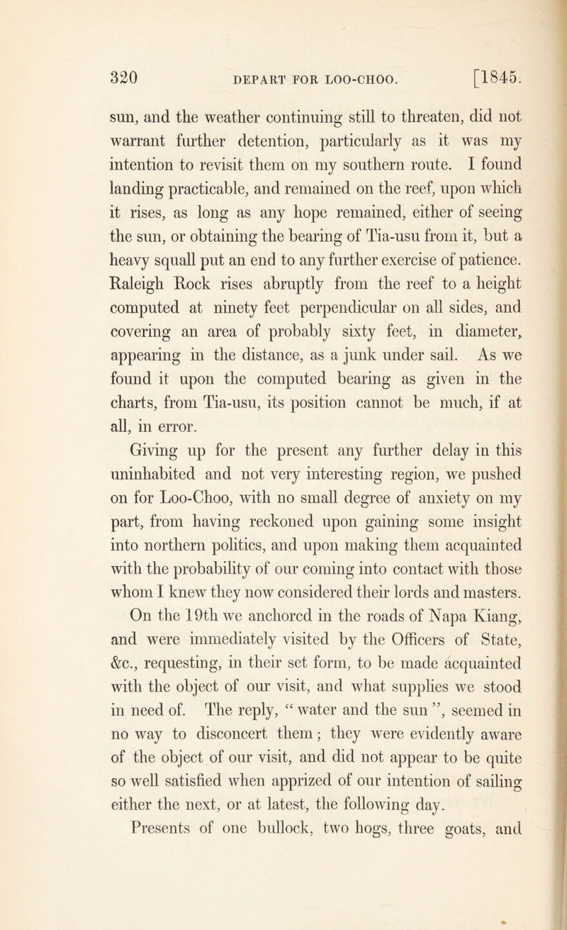 sun, and the weather continuing still to threaten, did not warrant further detention, particularly as it was my intention to revisit them on my southern route. I found landing practicable, and remained on the reef, upon which it rises, as long as any hope remained, either of seeing the sun, or obtaining the bearing of Tia-usu from it, but a heavy squall put an end to any further exercise of patience. Raleigh Rock rises abruptly from the reef to a height computed at ninety feet perpendicular on all sides, and covering an area of probably sixty feet, in diameter, appearing in the distance, as a junk under sail. As we found it upon the computed bearing as given in the charts, from Tia-usu, its position cannot be much, if at all, in error. Giving up for the present any further delay in this uninhabited and not very interesting region, we pushed on for Loo-Choo, with no small degree of anxiety on my part, from having reckoned upon gaining some insight into northern politics, and upon making them acquainted with the probability of our coming into contact with those whom I knew they now considered their lords and masters. On the 19th we anchored in the roads of Napa Kiang, and were immediately visited by the Officers of State, &amp;c., requesting, in their set form, to be made acquainted with the object of our visit, and what supplies we stood in need of. The reply, “ water and the sun ”, seemed in no way to disconcert them; they were evidently aware of the object of our visit, and did not appear to be quite so well satisfied when apprized of our intention of sailing either the next, or at latest, the following day. Presents of one bullock, two hogs, three goats, and