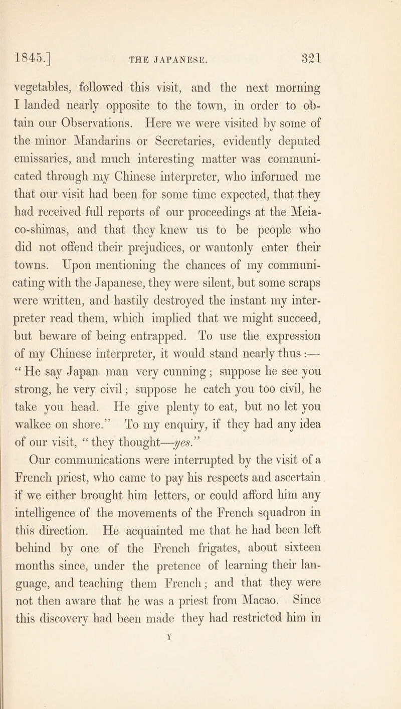 vegetables, followed this visit, and the next morning I landed nearly opposite to the town, in order to ob- tain our Observations. Here we were visited by some of the minor Mandarins or Secretaries, evidently deputed emissaries, and much interesting matter was communi- cated through my Chinese interpreter, who informed me that our visit had been for some time expected, that they had received full reports of our proceedings at the Meia- co-shimas, and that they knew us to be people who did not offend their prejudices, or wantonly enter their towns. Upon mentioning the chances of my communi- cating with the Japanese, they were silent, but some scraps were written, and hastily destroyed the instant my inter- preter read them, which implied that we might succeed, but beware of being entrapped. To use the expression of my Chinese interpreter, it would stand nearly thus :— “ He say Japan man very cunning; suppose he see you strong, he very civil; suppose he catch you too civil, he take you head. He give plenty to eat, but no let you walkee on shore.” To my enquiry, if they had any idea of our visit, “they thought—-yes” Our communications were interrupted by the visit of a French priest, who came to pay his respects and ascertain if we either brought him letters, or could afford him any intelligence of the movements of the French squadron in this direction. He acquainted me that he had been left behind by one of the French frigates, about sixteen months since, under the pretence of learning their lan- guage, and teaching them French; and that they were not then aware that he was a priest from Macao. Since this discovery had been made they had restricted him in Y