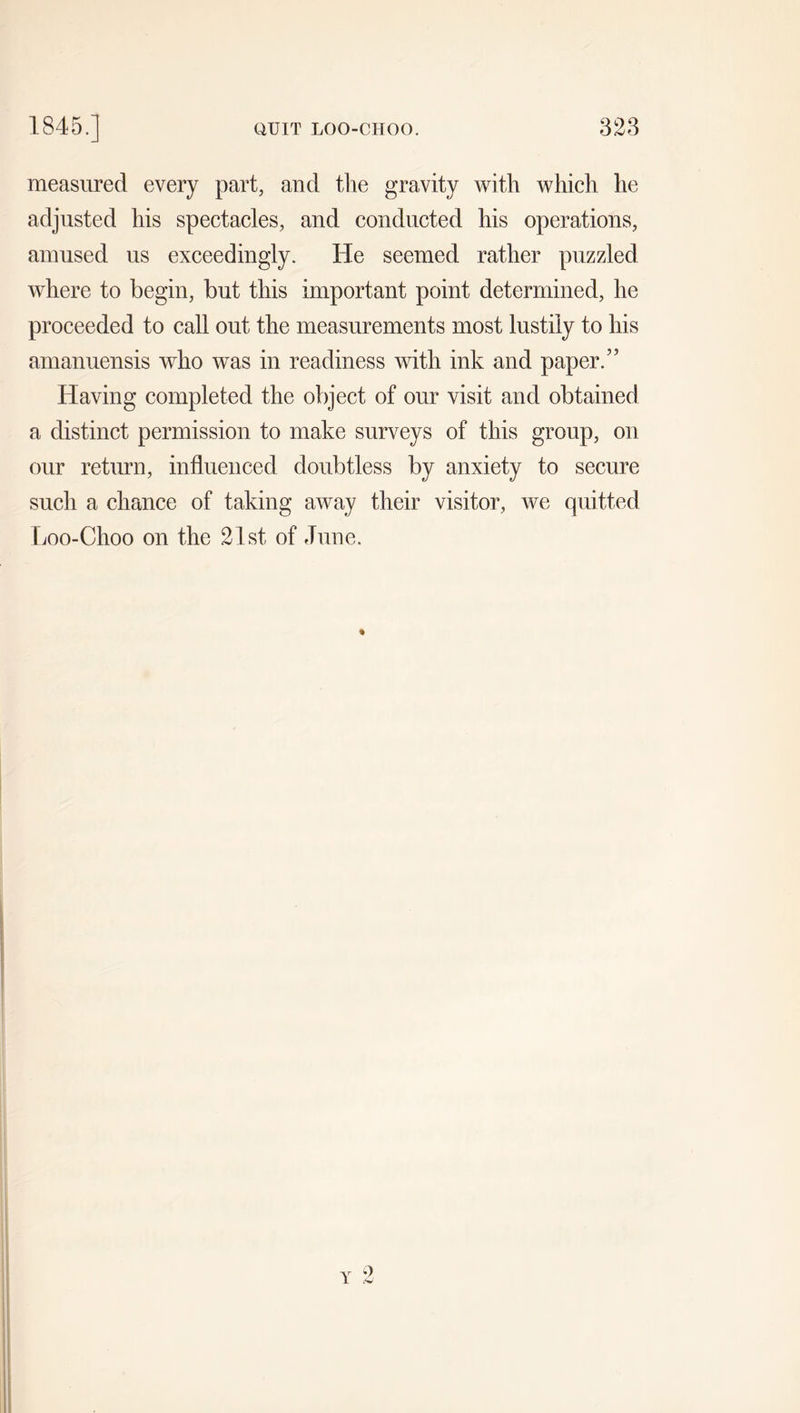1845.] QUIT LOO-CHOO. 328 measured every part, and the gravity with which he adjusted his spectacles, and conducted his operations, amused us exceedingly. He seemed rather puzzled where to begin, but this important point determined, he proceeded to call out the measurements most lustily to his amanuensis wrho was in readiness with ink and paper.” Having completed the object of our visit and obtained a distinct permission to make surveys of this group, on our return, influenced doubtless by anxiety to secure such a chance of taking away their visitor, we quitted Loo-Choo on the 21st of June. Y o <w