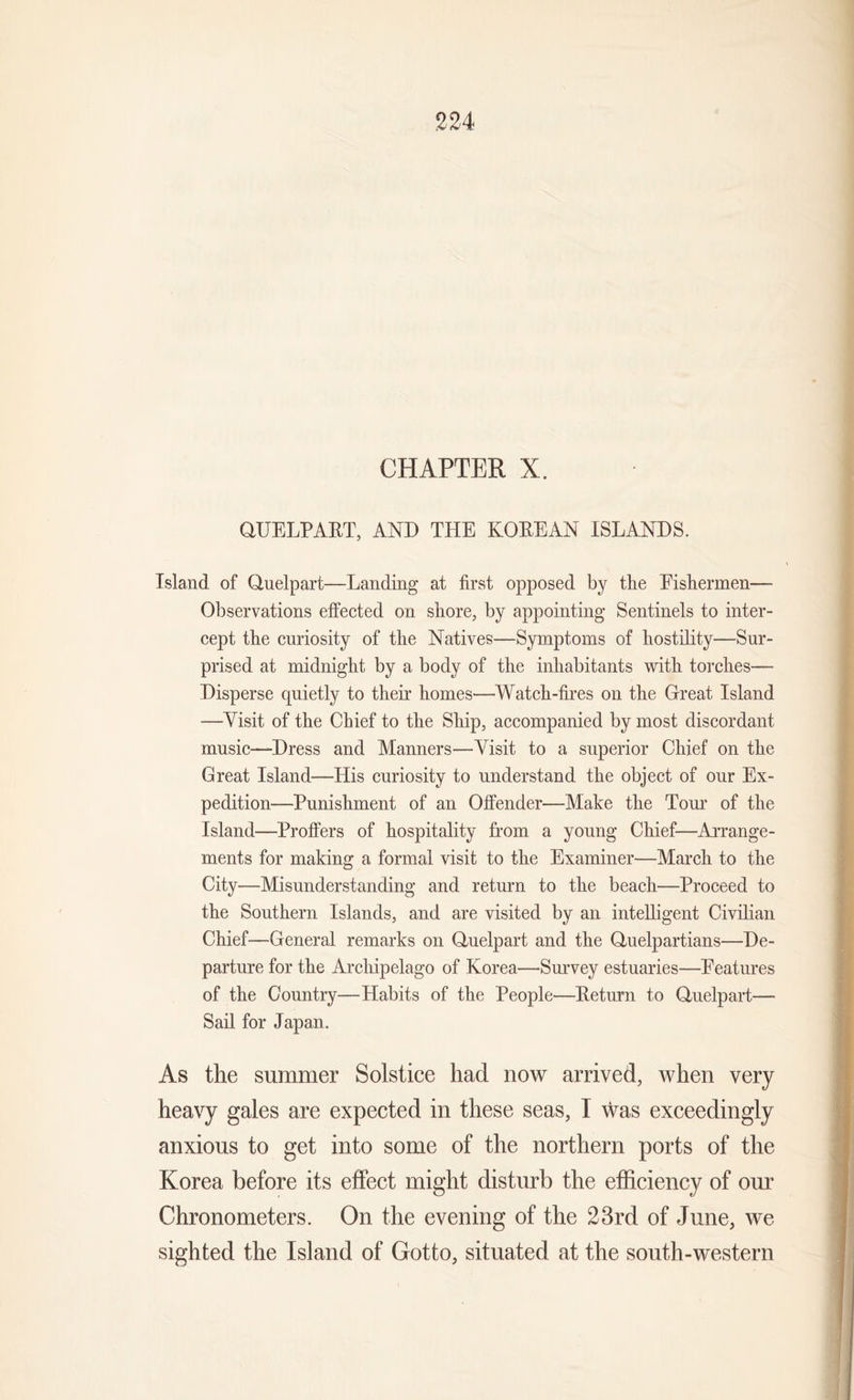 224 CHAPTER X. QUELPART, AND THE KOREAN ISLANDS. Island of Quelpart—Landing at first opposed by tlie Fishermen— Observations effected on shore, by appointing Sentinels to inter- cept the curiosity of the Natives—Symptoms of hostility—Sur- prised at midnight by a body of the inhabitants with torches— Disperse quietly to their homes—Watch-fires on the Great Island —Visit of the Chief to the Ship, accompanied by most discordant music—Dress and Manners—Visit to a superior Chief on the Great Island—His curiosity to understand the object of our Ex- pedition—Punishment of an Offender—Make the Tour of the Island—Proffers of hospitality from a young Chief—Arrange- ments for making a formal visit to the Examiner—March to the City—Misunderstanding and return to the beach—Proceed to the Southern Islands, and are visited by an intelligent Civilian Chief—General remarks on Quelpart and the Quelpartians—De- parture for the Archipelago of Korea—Survey estuaries—Features of the Country—Habits of the People—Return to Quelpart— Sail for Japan. As the summer Solstice had now arrived, when very heavy gales are expected in these seas, I was exceedingly anxious to get into some of the northern ports of the Korea before its effect might disturb the efficiency of our Chronometers. On the evening of the 23rd of June, we sighted the Island of Gotto, situated at the south-western
