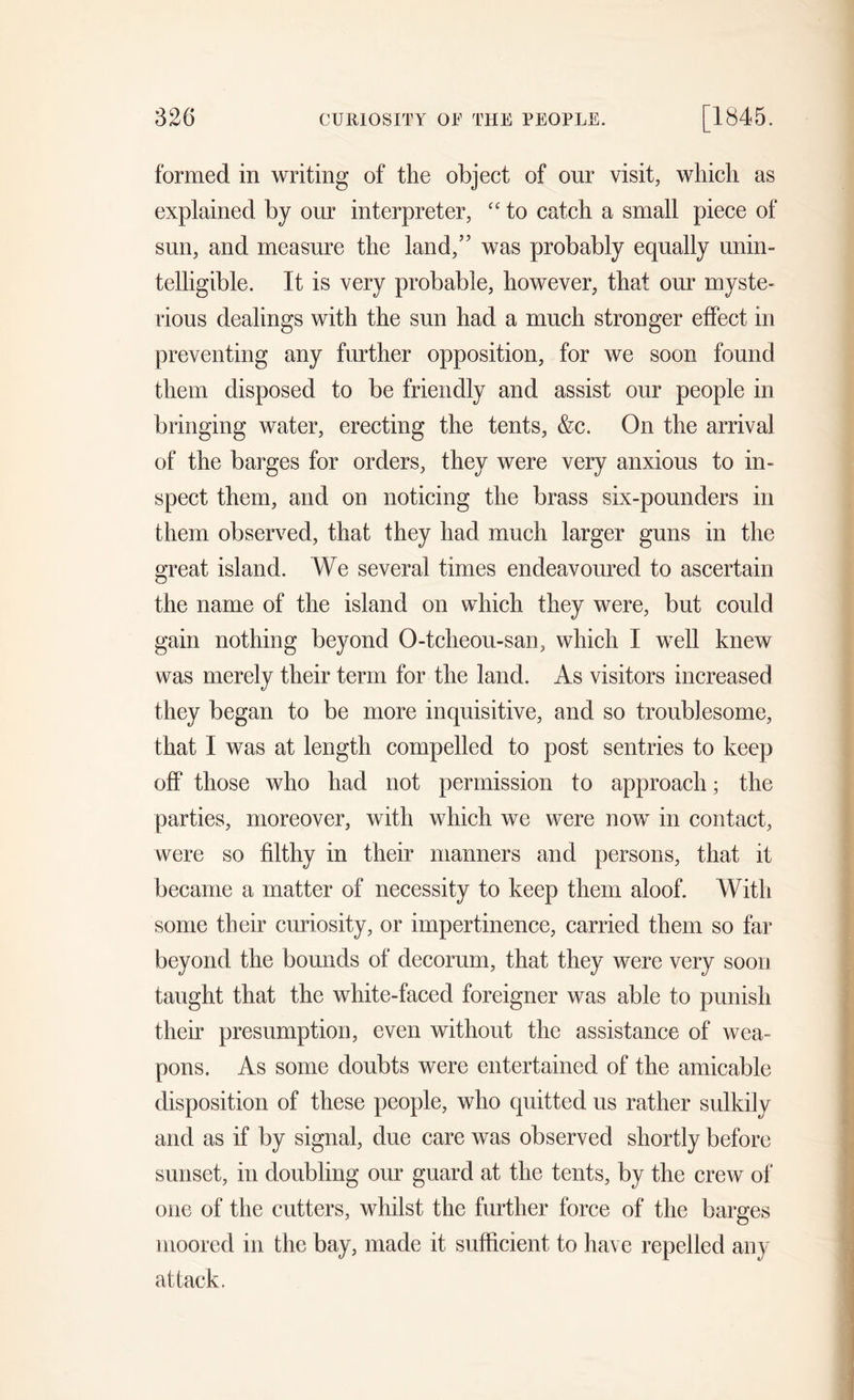 formed in writing of the object of our visit, which as explained by our interpreter, “ to catch a small piece of sun, and measure the land,5' was probably equally unin- telligible. It is very probable, however, that our myste- rious dealings with the sun had a much stronger effect in preventing any further opposition, for we soon found them disposed to be friendly and assist our people in bringing water, erecting the tents, &amp;c. On the arrival of the barges for orders, they were very anxious to in- spect them, and on noticing the brass six-pounders in them observed, that they had much larger guns in the great island. We several times endeavoured to ascertain the name of the island on which they were, but could gain nothing beyond O-tcheou-san, which I well knew was merely their term for the land. As visitors increased they began to be more inquisitive, and so troublesome, that I was at length compelled to post sentries to keep off those who had not permission to approach; the parties, moreover, with which we were now in contact, were so filthy in their manners and persons, that it became a matter of necessity to keep them aloof. With some their curiosity, or impertinence, carried them so far beyond the bounds of decorum, that they were very soon taught that the white-faced foreigner was able to punish their presumption, even without the assistance of wea- pons. As some doubts were entertained of the amicable disposition of these people, who quitted us rather sulkily and as if by signal, due care was observed shortly before sunset, in doubling our guard at the tents, by the crew of one of the cutters, whilst the further force of the barges moored in the bay, made it sufficient to have repelled any attack.