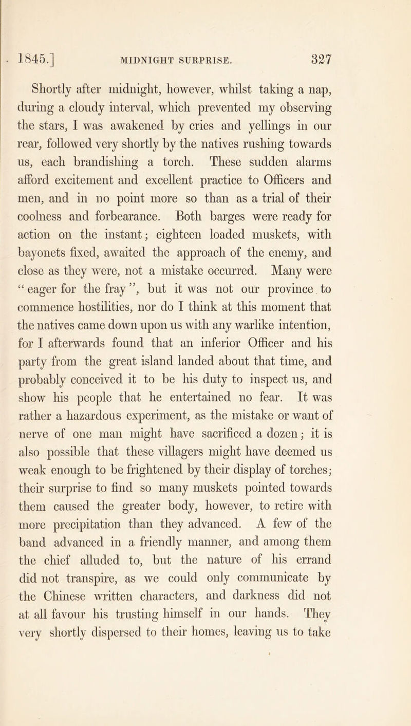 Shortly after midnight, however, whilst taking a nap, during a cloudy interval, which prevented my observing the stars, I was awakened by cries and yellings in our rear, followed very shortly by the natives rushing towards us, each brandishing a torch. These sudden alarms afford excitement and excellent practice to Officers and men, and in no point more so than as a trial of their coolness and forbearance. Both barges were ready for action on the instant; eighteen loaded muskets, with bayonets fixed, awaited the approach of the enemy, and close as they were, not a mistake occurred. Many were “eager for the fray”, but it was not our province to commence hostilities, nor do I think at this moment that the natives came down upon us with any warlike intention, for I afterwards found that an inferior Officer and his party from the great island landed about that time, and probably conceived it to be his duty to inspect us, and show his people that he entertained no fear. It was rather a hazardous experiment, as the mistake or want of nerve of one man might have sacrificed a dozen; it is also possible that these villagers might have deemed us weak enough to be frightened by their display of torches; their surprise to find so many muskets pointed towards them caused the greater body, however, to retire with more precipitation than they advanced. A few of the band advanced in a friendly manner, and among them the chief alluded to, but the nature of his errand did not transpire, as we could only communicate by the Chinese written characters, and darkness did not at all favour his trusting himself in our hands. Thev very shortly dispersed to their homes, leaving us to take