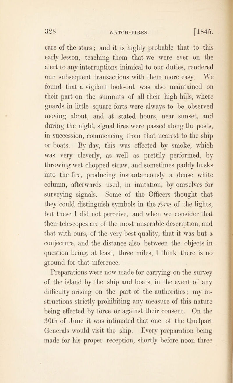WATCH-FIRES. care of the stars; and it is highly probable that to this early lesson, teaching them that we were ever on the alert to any interruptions inimical to our duties, rendered our subsequent transactions with them more easy. We found that a vigilant look-out was also maintained on their part on the summits of all their high hills, where guards in little square forts were always to be observed moving about, and at stated hours, near sunset, and during the night, signal fires were passed along the posts, in succession, commencing from that nearest to the ship or boats. By day, this was effected by smoke, which was very cleverly, as well as prettily performed, by throwing wet chopped straw, and sometimes paddy husks into the fire, producing instantaneously a dense white column, afterwards used, in imitation, by ourselves for surveying signals. Some of the Officers thought that they could distinguish symbols in the form of the lights, but these I did not perceive, and when we consider that their telescopes are of the most miserable description, and that with ours, of the very best quality, that it was but a conjecture, and the distance also between the objects in question being, at least, three miles, I think there is no ground for that inference. Preparations were now made for carrying on the survey of the island by the ship and boats, in the event of any difficulty arising on the part of the authorities; my in- structions strictly prohibiting any measure of this nature being effected by force or against their consent. On the 30th of June it was intimated that one of the Quelpart Generals would visit the ship. Every preparation being made for his proper reception, shortly before noon three